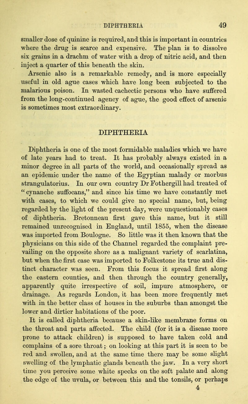 smaller dose of quinine is required, and tliis is important in countries wliere tlie drug is scarce and expensive. Tlie plan is to dissolve six grains in a drachm of water with a drop of nitric acid, and then inject a quarter of this beneath the skin. Arsenic also is a remarkable remedy, and is more especially useful in old ague cases which have long been subjected to the malarious poison. In wasted cachectic persons who have suffered from the long-continued agency of ague, the good effect of arsenic is sometimes most extraordinary. DIPHTHEEIA Diphtheria is one of the most formidable maladies which we have of late years had to treat. It has probably always existed in a minor degree in all parts of the world, and occasionally spread as an epidemic under the name of the Egyptian malady or morbus strangulatorius. In our own country Dr Eothergill had treated of  cynanche suffocans, and since his time we have constantly met with cases, to which we could give no special name, but, being regarded by the light of the present day, were unquestionably cases of diphtheria. Bretonneau first gave this name, but it still remained unrecognised in England, until 1855, when the disease was imported from Boulogne. So little was it then known that the physicians on this side of the Channel regarded the complaint pre- vailing on the opposite shore as a malignant variety of scarlatina, but when the first case was imported to Folkestone its true and dis- tinct character was seen. From this focus it spread first along the eastern counties, and then through the country generally, apparently quite irrespective of soil, impure atmosphere, or drainage. As regards London, it has been more frequently met with in the better class of houses in the suburbs than amongst the lower and dirtier habitations of the poor. It is called diphtheria because a skin-like membrane forms on the throat and parts affected. The child (for it is a disease more prone to attack children) is supposed to have taken cold and complains of a sore throat; on looking at this part it is seen to be red and swollen, and at the same time there may be some sHght swelling of the lymphatic glands beneath the jaw. In a very short time you perceive some white specks on the soft palate and along the edge of the uvula, or between this and the tonsils, or perhaps 4