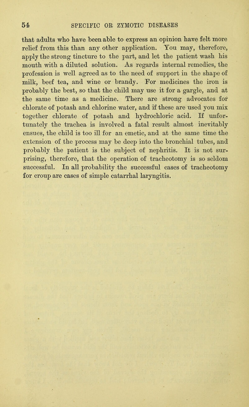 that adults who liave been able to express an opinion bave felt more relief from tbis tban any otber application. You may, therefore, apply tbe strong tincture to tbe part, and let tbe patient wasb bis moutb witb a diluted solution. As regards internal remedies, tbe profession is well agreed as to tbe need of support in tbe sbape of milk, beef tea, and wine or brandy. For medicines tbe iron is probaHy tbe best, so tbat tbe cbild may use it for a gargle, and at tbe same time as a medicine. Tbere are strong advocates for chlorate of potash and chlorine water, and if these are used you mix together chlorate of potash and hydrochloric acid. If unfor- tunately the trachea is involved a fatal result almost inevitably ensues, the cbild is too ill for an emetic, and at the same time the extension of the process may be deep into tbe bronchial tubes, and probably the patient is the subject of nephritis. It is not sur- prising, therefore, that tbe operation of tracheotomy is so seldom successful. In all probability the successful cases of tracheotomy for croup are cases of simple catarrhal laryngitis.