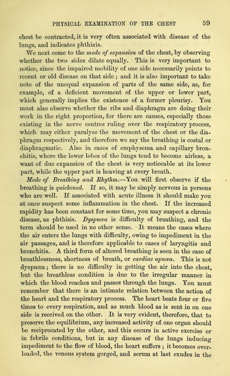 chest be contracted, it is very often associated witli disease of tlie lungs, and indicates plithisis. We next come to tlie mode of expansion of tlie chest, by observing whether the two sides dilate equally. This is very important to notice, since the impaired mobility of one side necessarily points to recent or old disease on that side ; and it is also important to take note of the unequal expansion of parts of the same side, as, for example, of a deficient movement of the upper or lower part, which generally implies the existence of a former pleurisy. You must also observe whether the ribs and diaphragm are doing their work in the right proportion, for there are causes, especially those existing in the nerve centres ruling over the respiratory process, which may either paralyse the movement of the chest or the dia- phragm respectively, and therefore we say the breathing is costal or diaphragmatic. Also in cases of emphysema and capillary bron- chitis, where the lower lobes of the lungs tend to become airless, a want of due expansion of the chest is very noticeable at its lower part, while the upper part is heaving at every breath. Mode of Breathing and Ehythm.—You will first observe if the breathing is quichened. If so, it may be simply nervous in persons who are well. If associated with acute illness it should make you at once suspect some inflammation in the chest. If the increased rapidity has been constant for some time, you may suspect a chronic disease, as phthisis. Dyspnoea is difiiculty of breathing, and the term should be used in no other sense. It means the cases where the air enters the lungs with difficulty, owing to impediment in the air passages, and is therefore applicable to cases of laryngitis and bronchitis. A third form of altered breathing is seen in the case of breathlessness, shortness of breath, or cardiac ajpncea. This is not dyspnoea; there is no difficulty in getting the air into the chest, but the breathless condition is due to the irregular manner in which the blood reaches and passes through the lungs. You must remember that there is an intimate relation between the action of the heart and the respiratory process. The heart beats four or five times to every respiration, and as much blood as is sent in on one side is received on the other. It is very evident, therefore, that to preserve the equilibrium, any increased activity of one organ should be reciprocated by the other, and this occurs in active exercise or in febrile conditions, but in any disease of the lungs inducing impediment to the flow of blood, the heart suffers ; it becomes over- loaded, the venous system gorged, and serum at last exudes in the