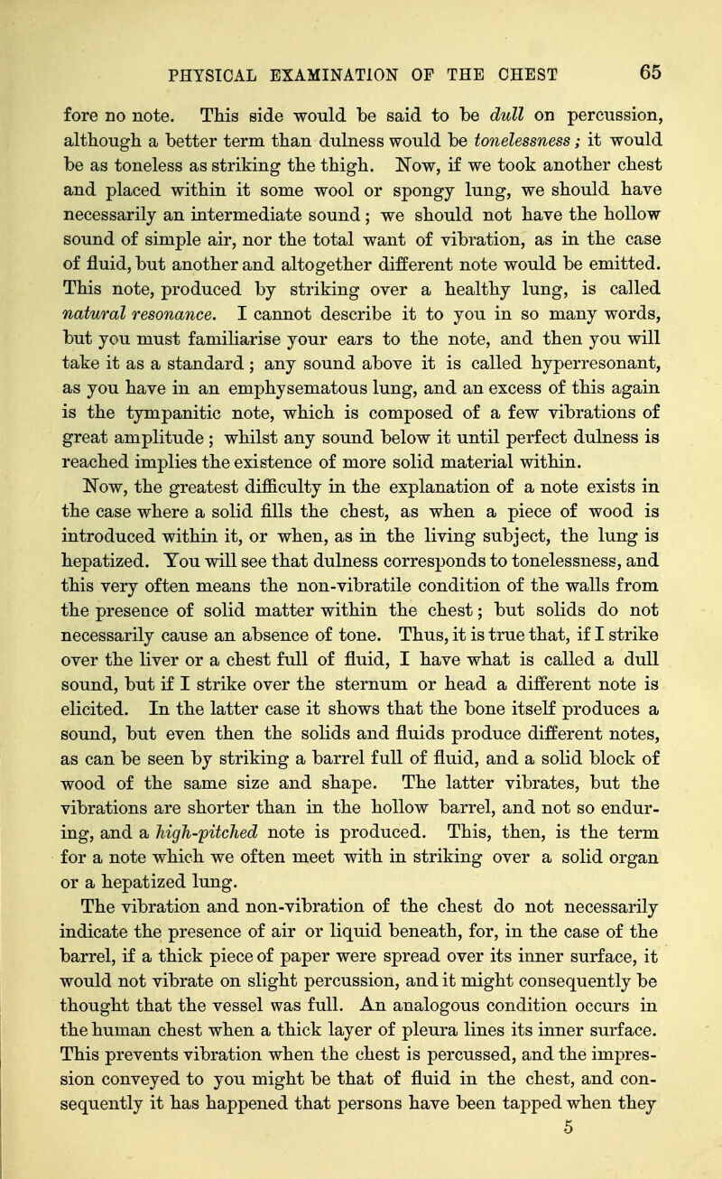 fore no note. This side would be said to be dull on percussion, altbougb a better term tban dulness would be tonelessness; it would be as toneless as striking tbe tbigb. Now, if we took another chest and placed within it some wool or spongy lung, we should have necessarily an intermediate sound ; we should not have the hollow sound of simple air, nor the total want of vibration, as in the case of fluid, but another and altogether different note would be emitted. This note, produced by striking over a healthy lung, is called natural resonance. I cannot describe it to you in so many words, but you must familiarise your ears to the note, and then you will take it as a standard; any sound above it is called hyperresonant, as you have in an emphysematous lung, and an excess of this again is the tympanitic note, which is composed of a few vibrations of great amplitude ; whilst any sound below it until perfect dulness is reached implies the existence of more solid material within. Now, the greatest difficulty in the explanation of a note exists in the case where a solid fills the chest, as when a piece of wood is introduced within it, or when, as in the living subject, the lung is hepatized. You will see that dulness corresponds to tonelessness, and this very often means the non-vibratile condition of the walls from the presence of solid matter within the chest; but solids do not necessarily cause an absence of tone. Thus, it is true that, if I strike over the liver or a chest full of fluid, I have what is called a dull sound, but if I strike over the sternum or head a different note is elicited. In the latter case it shows that the bone itself produces a sound, but even then the solids and fluids produce different notes, as can be seen by striking a barrel full of fluid, and a solid block of wood of the same size and shape. The latter vibrates, but the vibrations are shorter than in the hollow barrel, and not so endur- ing, and a high-pitched note is produced. This, then, is the term for a note which we often meet with in striking over a solid organ or a hepatized lung. The vibration and non-vibration of the chest do not necessarily indicate the presence of air or liquid beneath, for, in the case of the barrel, if a thick piece of paper were spread over its inner surface, it would not vibrate on slight percussion, and it might consequently be thought that the vessel was full. An analogous condition occurs in the human chest when a thick layer of pleura lines its inner surface. This prevents vibration when the chest is percussed, and the impres- sion conveyed to you might be that of fluid in the chest, and con- sequently it has happened that persons have been tapped when they 5