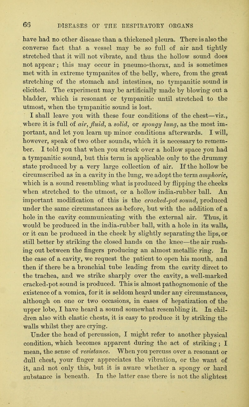 have had. no other disease than a thickened plenra. There is also the converse fact that a vessel may be so full of air and tightly stretched that it will not vibrate, and thus the hollow sound does not appear; this may occur in pneumo-thorax, and is sometimes met with in extreme tympanites of the belly, where, from the great stretching of the stomach and intestines, no tympanitic sound is elicited. The experiment may be artificially made by blowing out a bladder, which is resonant or tympanitic until stretched to the utmost, when the tympanitic sound is lost. I shall leave you with these four conditions of the chest—viz., where it is full of air, fluid, a solid, or spongy lung, as the most im- portant, and let you learn up minor conditions afterwards. I will, however, speak of two other sounds, which it is necessary to remem- ber. I told you that when you struck over a hollow space you had a tympanitic sound, but this term is applicable only to the drummy state produced by a very large collection of air. If the hollow be circumscribed as in a cavity in the lung, we adopt the term amphoric, which is a sound resembling what is produced by flipping the cheeks when stretched to the utmost, or a hollow india-rubber ball. An important modification of this is the cracked-jpot sound, produced under the same circumstances as before, but with the addition of a hole in the cavity communicating with the external air. Thus, it would be produced in the india-rubber ball, with a hole in its walls, or it can be produced in the cheek by slightly separating the lips, or still better by striking the closed hands on the knee—the air rush- ing out between the fingers producing an almost metallic ring. In the case of a cavity, we request the patient to open his mouth, and then if there be a bronchial tube leading from the cavity direct to the trachea, and we strike sharply over the cavity, a well-marked cracked-pot sound is produced. This is almost pathognomonic of the existence of a vomica, for it is seldom heard under any circumstances, although on one or two occasions, in cases of hepatization of the upper lobe, I have heard a sound somewhat resembling it. In chil- dren also with elastic chests, it is easy to produce it by striking the walls whilst they are crying. Under the head of percussion, I might refer to another physical condition, which becomes apparent during the act of striking; I mean, the sense of resistance. When you percuss over a resonant or dull chest, your finger appreciates the vibration, or the want of it, and not only this, but it is aware whether a spongy or hard substance is beneath. In the la^tter case there is not the slightest