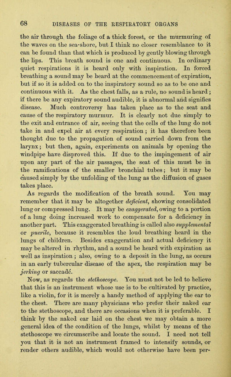 tlie air througli the foliage of a thick forest, or tlie mtirmuriiig of the waves on the sea-shore, but I think no closer resemblance to it can be found than that which is produced by gently blowing through the lips. This breath sound is one and continuous. In ordinary quiet respirations it is heard only with inspiration. In forced breathing a sound may be heard at the commencement of expiration, but if so it is added on to the inspiratory sound so as to be one and continuous with it. As the chest falls, as a rule, no sound is heard; if there be any expiratory sound audible, it is abnormal and signifies disease. Much controversy has taken place as to the seat and cause of the respiratory murmur. It is clearly not due simply to the exit and entrance of air, seeing that the cells of the lung do not take in and expel air at every respiration ; it has therefore been thought due to the propagation of sound carried down from the larynx; but then, again, experiments on animals by opening the windpipe have disproved this. If due to the impingement of air upon any part of the air passages, the seat of this must be in the ramifications of the smaller bronchial tubes; but it may be caused simply by the unfolding of the lung as the diffusion of gases takes place. As regards the modification of the breath sound. You may remember that it may be altogether deficient, showing consolidated lung or compressed lung. It may be exaggerated, owing to a portion of a lung doing increased work to compensate for a deficiency in another part. This exaggerated breathing is called also sujpplemental or puerile, because it resembles the loud breathing heard in the lungs of children. Besides exaggeration and actual deficiency it may be altered in rhythm, and a sound be heard with expiration as well as inspiration ; also, owing to a deposit in the lung, as occurs in an early tubercular disease of the apex, the respiration may be jerMng or saccade. Now, as regards the stetJioscojpe. You must not be led to believe that this is an instrument whose use is to be cultivated by practice, like a violin, for it is merely a handy method of applying the ear to the chest. There are many physicians who prefer their naked ear to the stethoscope, and there are occasions when it is preferable. I think by the naked ear laid on the chest we may obtain a more general idea of the condition of the lungs, whilst by means of the stethoscope we circumscribe and locate the sound. I need not tell you that it is not an instrument framed to intensify sounds, or render others audible, which would not otherwise have been per-