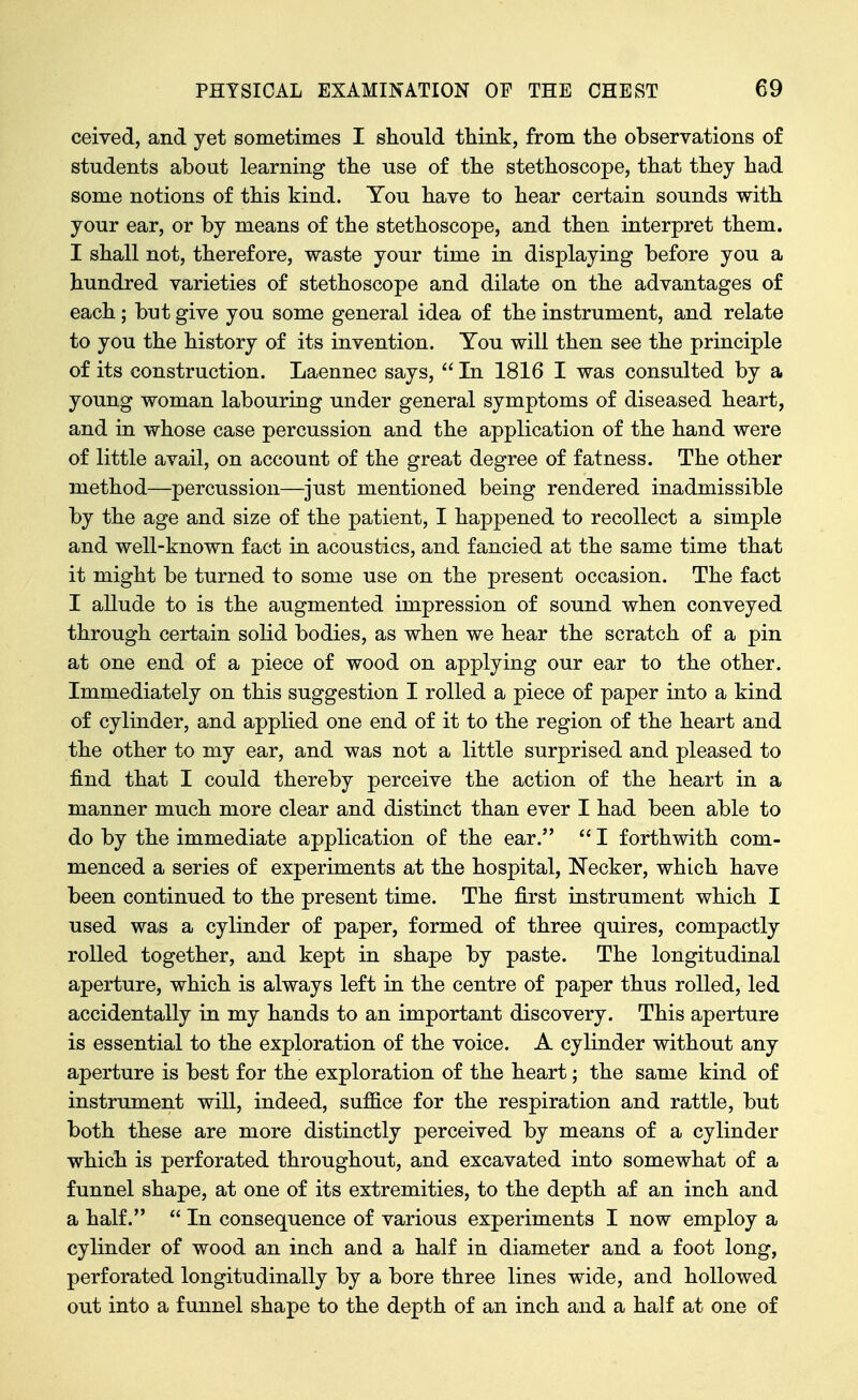 ceived, and yet sometimes I should think, from the observations of students about learning the use of the stethoscope, that they had some notions of this kind. You have to hear certain sounds with your ear, or by means of the stethoscope, and then interpret them. I shall not, therefore, waste your time in displaying before you a hundred varieties of stethoscope and dilate on the advantages of each; but give you some general idea of the instrument, and relate to you the history of its invention. You will then see the principle of its construction. Laennec says,  In 1816 I was consulted by a young woman labouring under general symptoms of diseased heart, and in whose case percussion and the application of the hand were of little avail, on account of the great degree of fatness. The other method—percussion—just mentioned being rendered inadmissible by the age and size of the patient, I happened to recollect a simple and well-known fact in acoustics, and fancied at the same time that it might be turned to some use on the present occasion. The fact I allude to is the augmented impression of sound when conveyed through certain solid bodies, as when we hear the scratch of a pin at one end of a piece of wood on applying our ear to the other. Immediately on this suggestion I rolled a piece of paper into a kind of cylinder, and applied one end of it to the region of the heart and the other to my ear, and was not a little surprised and pleased to find that I could thereby perceive the action of the heart in a manner much more clear and distinct than ever I had been able to do by the immediate application of the ear.  I forthwith com- menced a series of experiments at the hospital, Necker, which have been continued to the present time. The first instrument which I used was a cylinder of paper, formed of three quires, compactly rolled together, and kept in shape by paste. The longitudinal aperture, which is always left in the centre of paper thus rolled, led accidentally in my hands to an important discovery. This aperture is essential to the exploration of the voice. A cylinder without any aperture is best for the exploration of the heart; the same kind of instrument will, indeed, suffice for the respiration and rattle, but both these are more distinctly perceived by means of a cylinder which is perforated throughout, and excavated into somewhat of a funnel shape, at one of its extremities, to the depth af an inch and a half.  In consequence of various experiments I now employ a cylinder of wood an inch and a half in diameter and a foot long, perforated longitudinally by a bore three lines wide, and hollowed out into a funnel shape to the depth of an inch and a half at one of