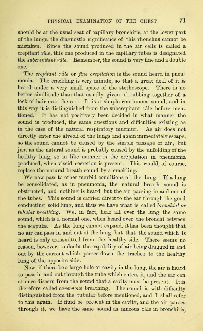 should be at tlie usual seat of capillary bronchitis, at the lower part of the lungs, the diagnostic significance of this rhonchus cannot be mistaken. Since the sound produced in the air cells is called a crepitant rale, this one produced in the capillary tubes is designated the suhcrepitant rale. E-emember, the sound is very fine and a double one. The crepitant rale or fine crepitation is the sound heard in pneu- monia. The crackling is very minute, so that a great deal of it is heard under a very small space of the stethoscope. There is no better similitude than that usually given of rubbing together of a lock of hair near the ear. It is a simple continuous sound, and in this way it is distinguished from the subcrepitant rale before men- tioned. It has not positively been decided in what manner the sound is produced, the same questions and difficulties existing as in the case of the natural respiratory murmur. As air does not directly enter the alveoli of the lungs and again immediately escape, so the sound cannot be caused by the simple passage of air; but just as the natural sound is probably caused by the unfolding of the healthy lung, so in like manner is the crepitation in pneumonia produced, when viscid secretion is present. This would, of course, replace the natural breath sound by a crackling. We now pass to other morbid conditions of the lung. If a lung be consolidated, as in pneumonia, the natural breath sound is obstructed, and nothing is heard but the air passing in and out of the tubes. This sound is carried direct to the ear through the good conducting solid lung, and thus we have what is called bronchial or tubular breathing. We, in fact, hear all over the lung the same sound, which is a normal one, when heard over the bronchi between the scapulae. As the lung cannot expand, it has been thought that no air can pass in and out of the lung, but that the sound which is heard is only transmitted from the healthy side. There seems no reason, however, to doubt the capability of air being dragged in and out by the current which passes down the trachea to the healthy lung of the opposite side. Now, if there be a large hole or cavity in the lung, the air is heard to pass in and out through the tube which enters it, and the ear can at once discern from the sound that a cavity must be present. It is therefore called cavernous breathing. The sound is with difficulty distinguished from the tubular before mentioned, and I shall refer to this again. If fluid be present in the cavity, and the air passes through it, we have the same sound as mucous rale in bronchitis,
