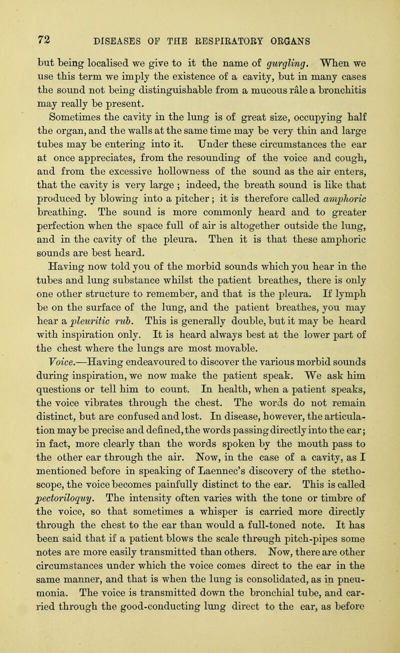 but being localised we give to it the name of gurgling. When we use tbis term we imply tbe existence of a cavity, but in many cases the sound not being distinguishable from a mucous rale a bronchitis may really be present. Sometimes the cavity in the lung is of great size, occupying half the organ, and the walls at the same time may be very thin and large tubes may be entering into it. Under these circumstances the ear at once appreciates, from the resounding of the voice and cough, and from the excessive hoUowness of the sound as the air enters, that the cavity is very large ; indeed, the breath sound is like that produced by blowing into a pitcher; it is therefore called amphoric breathing. The sound is more commonly heard and to greater perfection when the space full of air is altogether outside the lung, and in the cavity of the pleura. Then it is that these amphoric sounds are best heard. Having now told you of the morbid sounds which you hear in the tubes and lung substance whilst the patient breathes, there is only one other structure to remember, and that is the pleura. If lymph be on the surface of the lung, and the patient breathes, you may hear a, pleuritic rub. This is generally double, but it may be heard with inspiration only. It is heard always best at the lower part of the chest where the lungs are most movable. Voice.—Having endeavoured to discover the various morbid sounds during inspiration, we now make the patient speak. We ask him questions or tell him to count. In health, when a patient speaks, the voice vibrates through the chest. The words do not remain distinct, but are confused and lost. In disease, however, the articula- tion maybe precise and defined, the words passing directly into the ear; in fact, more clearly than the words spoken by the mouth pass to the other ear through the air. Now, in the case of a cavity, as I mentioned before in speaking of Laennec's discovery of the stetho- scope, the voice becomes painfully distinct to the ear. This is called pectoriloquy. The intensity often varies with the tone or timbre of the voice, so that sometimes a whisper is carried more directly through the chest to the ear than would a full-toned note. It has been said that if a patient blows the scale through pitch-pipes some notes are more easily transmitted than others. Now, there are other circumstances under which the voice comes direct to the ear in the same manner, and that is when the lung is consolidated, as in pneu- monia. The voice is transmitted down the bronchial tube, and car- ried through the good-conducting Imig direct to the ear, as before