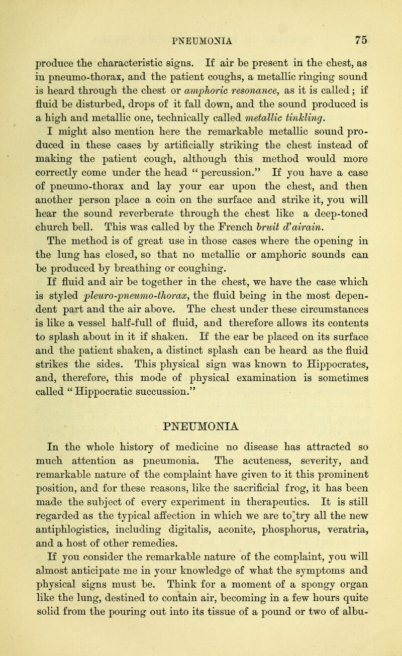 produce tlie characteristic signs. If air be present in the chest, as in pneumo-thorax, and the patient coughs, a metallic ringing sound is heard through the chest or amphoric resonance, as it is called; if fluid be disturbed, drops of it fall down, and the sound produced is a high and metallic one, technically called metallic tinhling. I might also mention here the remarkable metallic sound pro- duced in these cases by artificially striking the chest instead of making the patient cough, although this, method would more correctly come under the head  percussion. If you have a case of pneumo-thorax and lay your ear upon the chest, and then another person place a coin on the surface and strike it, you will hear the sound reverberate through the chest like a deep-toned church bell. This was called by the French hruit d'airain. The method is of great use in those cases where the opening in the lung has closed, so that no metallic or amphoric sounds can be produced by breathing or coughing. If fluid and air be together in the chest, we have the case which is styled pleura-pneumo-thorax, the fluid being in the most dej)en- dent part and the air above. The chest under these circumstances is like a vessel half-full of fluid, and therefore allows its contents to splash about in it if shaken. If the ear be placed on its surface and the patient shaken, a distinct splash can be heard as the fluid strikes the sides. This physical sign was known to Hippocrates, and, therefore, this mode of physical examination is sometimes called  Hippocratic succussion. PNEUMONIA In the whole history of medicine no disease has attracted so much attention as pneumonia. The acuteness, severity, and remarkable nature of the complaint have given to it this prominent position, and for these reasons, like the sacrificial frog, it has been made the subject of every experiment in therapeutics. It is still regarded as the typical affection in which we are to^try all the new antiphlogistics, including digitalis, aconite, phosphorus, veratria, and a host of other remedies. If you consider the remarkable nature of the complaint, you will almost anticipate me in your knowledge of what the symptoms and physical signs must be. Think for a moment of a spongy organ like the lung, destined to contain air, becoming in a few hours quite solid from the pouring out into its tissue of a pound or two of albu-