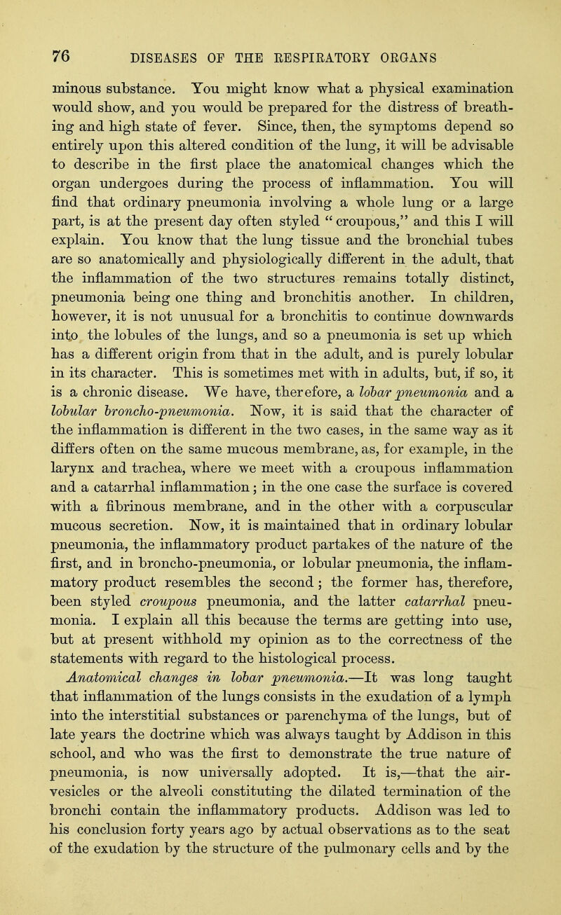 ininous substance. You might know wliat a physical examination would show, and you would be prepared for the distress of breath- ing and high state of fever. Since, then, the symptoms depend so entirely upon this altered condition of the lung, it will be advisable to describe in the first place the anatomical changes which the organ undergoes during the process of inflammation. You will find that ordinary pneumonia involving a whole lung or a large part, is at the present day often styled  croupous, and this I will explain. You know that the lung tissue and the bronchial tubes are so anatomically and physiologically different in the adult, that the inflammation of the two structures remains totally distinct, pneumonia being one thing and bronchitis another. In children, however, it is not unusual for a bronchitis to continue downwards into the lobules of the lungs, and so a pneumonia is set up which has a different origin from that in the adult, and is purely lobular in its character. This is sometimes met with in adults, but, if so, it is a chronic disease. We have, therefore, a lobar pneumonia and a lobular broncho-pneumonia. Now, it is said that the character of the inflammation is different in the two cases, in the same way as it differs often on the same mucous membrane, as, for example, in the larynx and trachea, where we meet with a croupous inflammation and a catarrhal inflammation; in the one case the surface is covered with a fibrinous membrane, and in the other with a corpuscular mucous secretion. Now, it is maintained that in ordinary lobular pneumonia, the inflammatory product partakes of the nature of the first, and in broncho-pneumonia, or lobular pneumonia, the inflam- matory product resembles the second; the former has, therefore, been styled croupous pneumonia, and the latter catarrhal pneu- monia. I explain all this because the terms are getting into use, but at present withhold my opinion as to the correctness of the statements with regard to the histological process. Anatomical changes in lobar pneumonia.—It was long taught that inflammation of the lungs consists in the exudation of a lymph into the interstitial substances or parenchyma of the lungs, but of late years the doctrine which was always taught by Addison in this school, and who was the first to demonstrate the true nature of pneumonia, is now universally adopted. It is,—that the air- vesicles or the alveoli constituting the dilated termination of the bronchi contain the inflammatory products. Addison was led to his conclusion forty years ago by actual observations as to the seat of the exudation by the structure of the pulmonary cells and by the