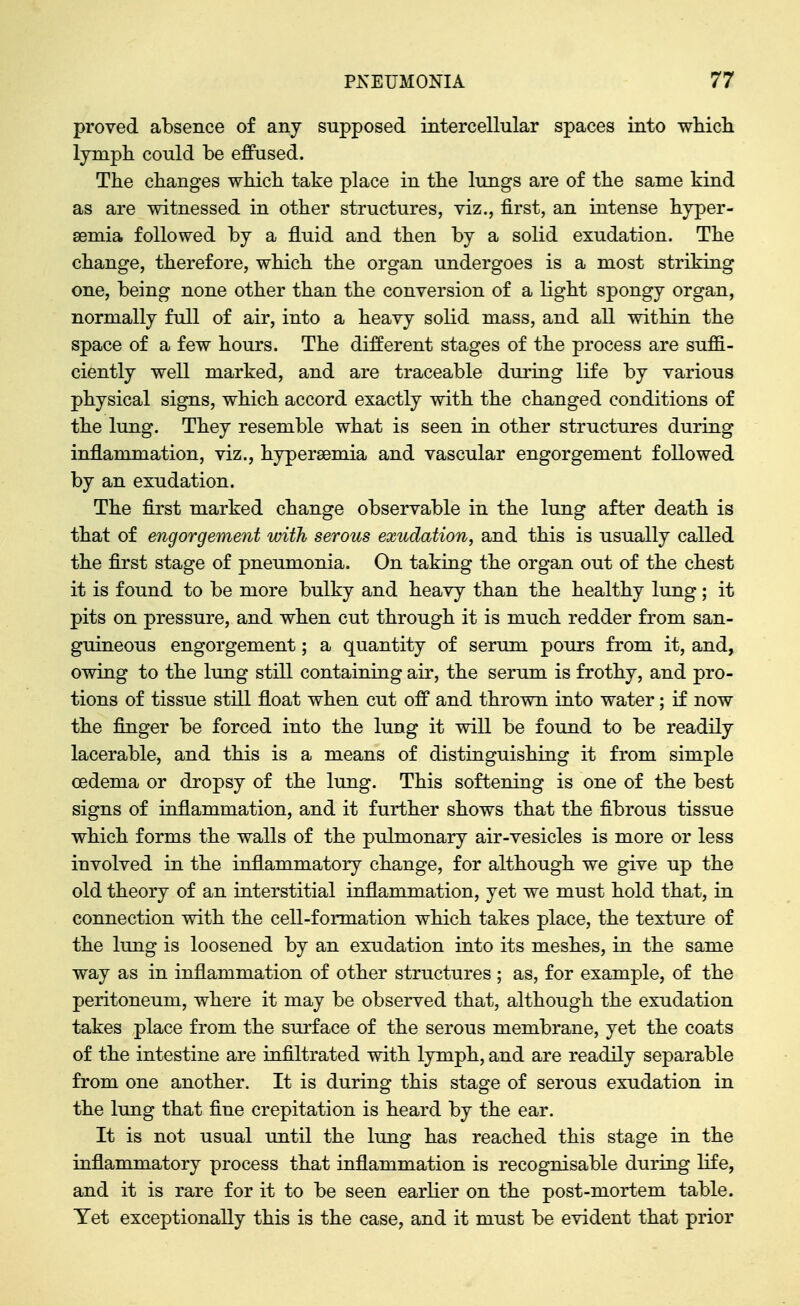 proved absence of any supposed intercellular spaces into wliicli lympli could be effused. The changes wbicb take place in the lungs are of the same kind as are witnessed in other structures, viz., first, an intense hyper- semia followed by a fluid and then by a solid exudation. The change, therefore, which the organ undergoes is a most striking one, being none other than the conversion of a light spongy organ, normally full of air, into a heavy solid mass, and all within the space of a few hours. The different stages of the process are suffi- ciently well marked, and are traceable during life by various physical signs, which accord exactly with the changed conditions of the lung. They resemble what is seen in other structures during inflammation, viz., hyperaemia and vascular engorgement followed by an exudation. The first marked change observable in the lung after death is that of engorgement with serous exudation, and this is usually called the first stage of pneumonia. On taking the organ out of the chest it is found to be more bulky and heavy than the healthy lung; it pits on pressure, and when cut through it is much redder from san- guineous engorgement; a quantity of serum pours from it, and, owing to the lung still containing air, the serum is frothy, and pro- tions of tissue still float when cut off and thrown into water; if now the finger be forced into the lung it will be found to be readily lacerable, and this is a means of distinguishing it from simple oedema or dropsy of the lung. This softening is one of the best signs of inflammation, and it further shows that the fibrous tissue which forms the walls of the pulmonary air-vesicles is more or less involved in the inflammatory change, for although we give up the old theory of an interstitial inflammation, yet we must hold that, in connection with the cell-formation which takes place, the texture of the lung is loosened by an exudation into its meshes, in the same way as in inflammation of other structures ; as, for example, of the peritoneum, where it may be observed that, although the exudation takes place from the surface of the serous membrane, yet the coats of the intestine are infiltrated with lymph, and are readily separable from one another. It is during this stage of serous exudation in the lung that fine crepitation is heard by the ear. It is not usual until the lung has reached this stage in the inflammatory process that inflammation is recognisable during life, and it is rare for it to be seen earlier on the post-mortem table. Tet exceptionally this is the case, and it must be evident that prior