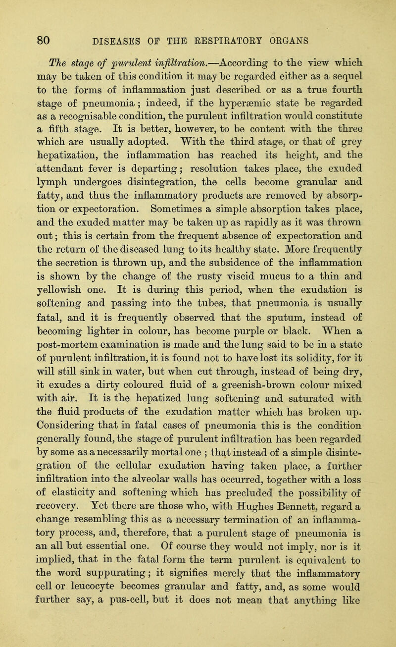 The stage of purulent infiltration.—According to tlie view which may be taken of this condition it may be regarded either as a sequel to the forms of inflammation just described or as a true fourth stage of pneumonia; indeed, if the hypersemic state be regarded as a recognisable condition, the purulent infiltration would constitute a fifth stage. It is better, however, to be content with the three which are usually adopted. With the third stage, or that of grey hepatization, the inflammation has reached its height, and the attendant fever is departing; resolution takes place, the exuded lymph undergoes disintegration, the cells become granular and fatty, and thus the inflammatory products are removed by absorp- tion or expectoration. Sometimes a simple absorption takes place, and the exuded matter may be taken up as rapidly as it was thrown out; this is certain from the frequent absence of expectoration and the return of the diseased lung to its healthy state. More frequently the secretion is thrown up, and the subsidence of the inflammation is shown by the change of the rusty viscid mucus to a thin and yellowish one. It is during this period, when the exudation is softening and passing into the tubes, that pneumonia is usually fatal, and it is frequently observed that the sputum, instead of becoming lighter in colour, has become purple or black. When a post-mortem examination is made and the lung said to be in a state of purulent infiltration, it is found not to have lost its solidity, for it will still sink in water, but when cut through, instead of being dry, it exudes a dirty coloured fluid of a greenish-brown colour mixed with air. It is the hepatized lung softening and saturated with the fluid products of the exudation matter which has broken up. Considering that in fatal cases of pneumonia this is the condition generally found, the stage of purulent infiltration has been regarded by some as a necessarily mortal one ; that instead of a simple disinte- gration of the cellular exudation having taken place, a further infiltration into the alveolar walls has occurred, together with a loss of elasticity and softening which has precluded the possibility of recovery. Yet there are those who, with Hughes Bennett, regard a change resembling this as a necessary termination of an inflamma- tory process, and, therefore, that a purulent stage of pneumonia is an all but essential one. Of course they would not imply, nor is it implied, that in the fatal form the term purulent is equivalent to the word suppurating; it signifies merely that the inflammatory cell or leucocyte becomes granular and fatty, and, as some would further say, a pus-cell, but it does not mean that anything like