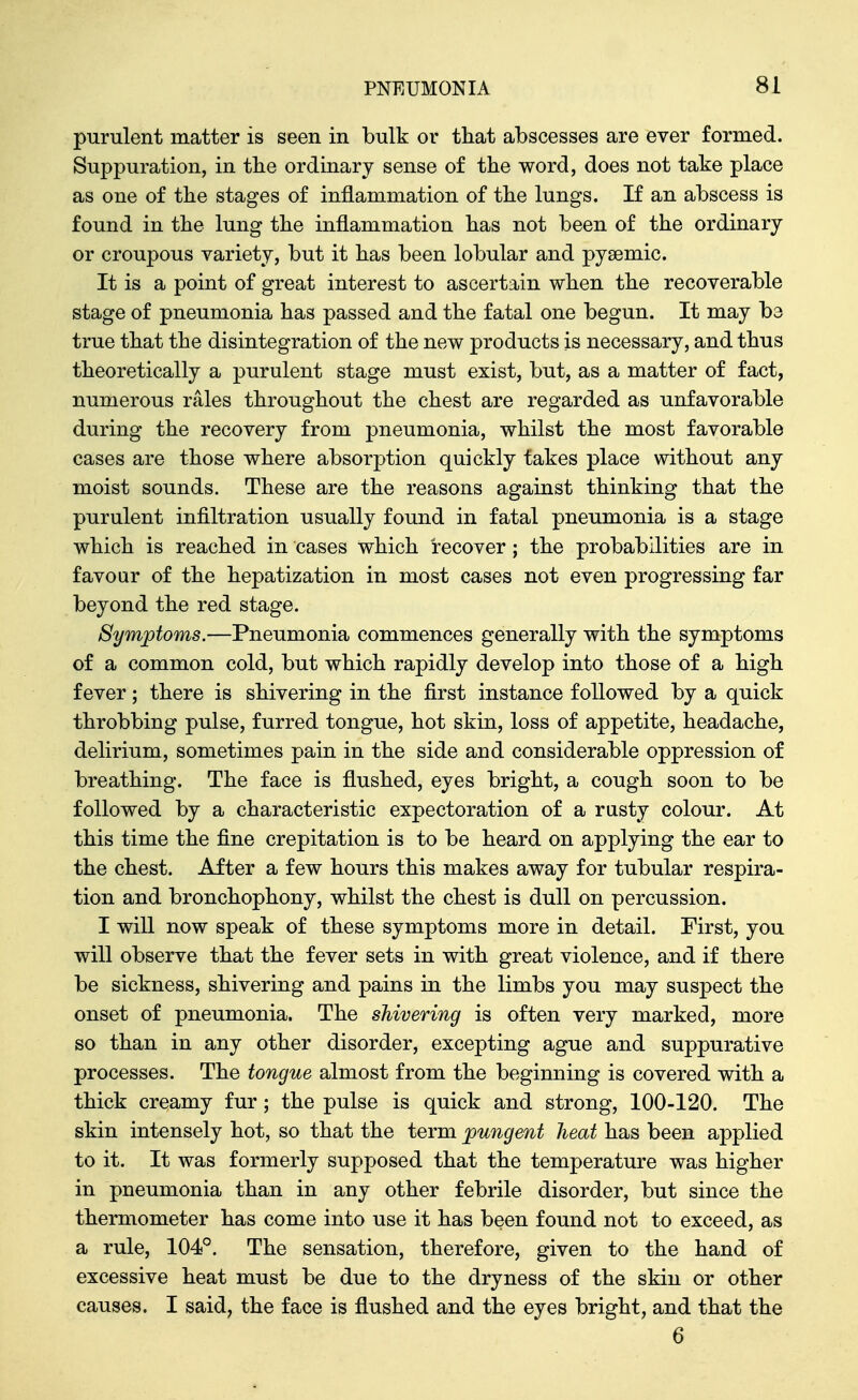 purulent matter is seen in bulk or tliat abscesses are ever formed. Suppuration, in the ordinary sense of the word, does not take place as one of the stages of inflammation of the lungs. If an abscess is found in the lung the inflammation has not been of the ordinary or croupous variety, but it has been lobular and pyaemic. It is a point of great interest to ascertain when the recoverable stage of pneumonia has passed and the fatal one begun. It may ba true that the disintegration of the new products is necessary, and thus theoretically a purulent stage must exist, but, as a matter of fact, numerous rales throughout the chest are regarded as unfavorable during the recovery from pneumonia, whilst the most favorable cases are those where absorption quickly takes place without any moist sounds. These are the reasons against thinking that the purulent infiltration usually found in fatal pneumonia is a stage which is reached in cases which recover; the probabilities are in favour of the hepatization in most cases not even progressing far beyond the red stage. Symjotoms.—Pneumonia commences generally with the symptoms of a common cold, but which rapidly develop into those of a high fever; there is shivering in the first instance followed by a quick throbbing pulse, furred tongue, hot skin, loss of appetite, headache, delirium, sometimes pain in the side and considerable oppression of breathing. The face is flushed, eyes bright, a cough soon to be followed by a characteristic expectoration of a rusty colour. At this time the fine crepitation is to be heard on applying the ear to the chest. After a few hours this makes away for tubular respira- tion and bronchophony, whilst the chest is dull on percussion. I will now speak of these symptoms more in detail. First, you will observe that the fever sets in with great violence, and if there be sickness, shivering and pains in the limbs you may suspect the onset of pneumonia. The shivering is often very marked, more so than in any other disorder, excepting ague and suppurative processes. The tongue almost from the beginning is covered with a thick creamy fur; the pulse is quick and strong, 100-120. The skin intensely hot, so that the term pungent heat has been applied to it. It was formerly supposed that the temperature was higher in pneumonia than in any other febrile disorder, but since the thermometer has come into use it has been found not to exceed, as a rule, 104°. The sensation, therefore, given to the hand of excessive heat must be due to the dryness of the skin or other causes. I said, the face is flushed and the eyes bright, and that the 6