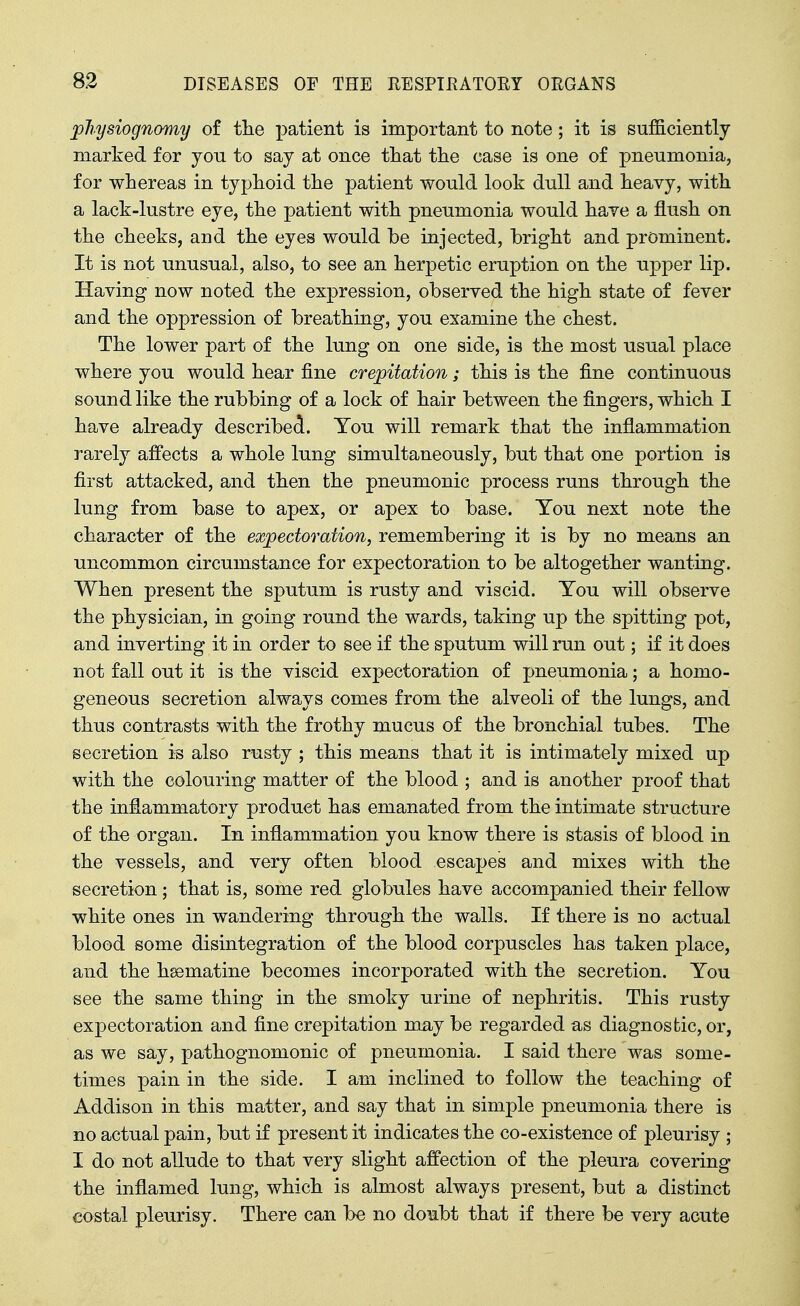 physiognomy of tlie patient is important to note; it is sufficiently- marked for yon to say at once that tlie case is one of pneumonia, for whereas in typhoid the patient would look dull and heavy, with a lack-lustre eye, the patient with pneumonia would have a flush on the cheeks, and the eyes would be injected, bright and prominent. It is not unusual, also, to see an herpetic eruption on the upper lip. Having now noted the expression, observed the high state of fever and the oppression of breathing, you examine the chest. The lower part of the lung on one side, is the most usual place where you would hear fine crepitation; this is the fine continuous sound like the rubbing of a lock of hair between the fingers, which I have already described. Yon will remark that the inflammation rarely affects a whole Inng simultaneously, but that one portion is first attacked, and then the pneumonic process runs through the lung from base to apex, or apex to base. Tou next note the character of the expectoration, remembering it is by no means an uncommon circumstance for expectoration to be altogether wanting. When present the sputum is rusty and viscid. Tou will observe the physician, in going round the wards, taking up the spitting pot, and inverting it in order to see if the sputum will run out; if it does not fall out it is the viscid expectoration of pneumonia; a homo- geneous secretion always comes from the alveoli of the lungs, and thus contrasts with the frothy mucus of the bronchial tubes. The secretion is also rusty ; this means that it is intimately mixed up with the colouring matter of the blood ; and is another proof that the inflammatory product has emanated from the intimate structure of the organ. In inflammation you know there is stasis of blood in the vessels, and very often blood escapes and mixes with the secretion; that is, some red globules have accompanied their fellow white ones in wandering through the walls. If there is no actual blood some disintegration of the blood corpuscles has taken place, and the hsematine becomes incorporated with the secretion. You see the same thing in the smoky urine of nephritis. This rusty expectoration and fine crepitation may be regarded as diagnostic, or, as we say, pathognomonic of pneumonia. I said there was some- times pain in the side. I am inclined to follow the teaching of Addison in this matter, and say that in simple pneumonia there is no actual pain, but if present it indicates the co-existence of pleurisy ; I do not allude to that very slight affection of the pleura covering the inflamed lung, which is almost always present, but a distinct costal pleurisy. There can be no do^ibt that if there be very acute