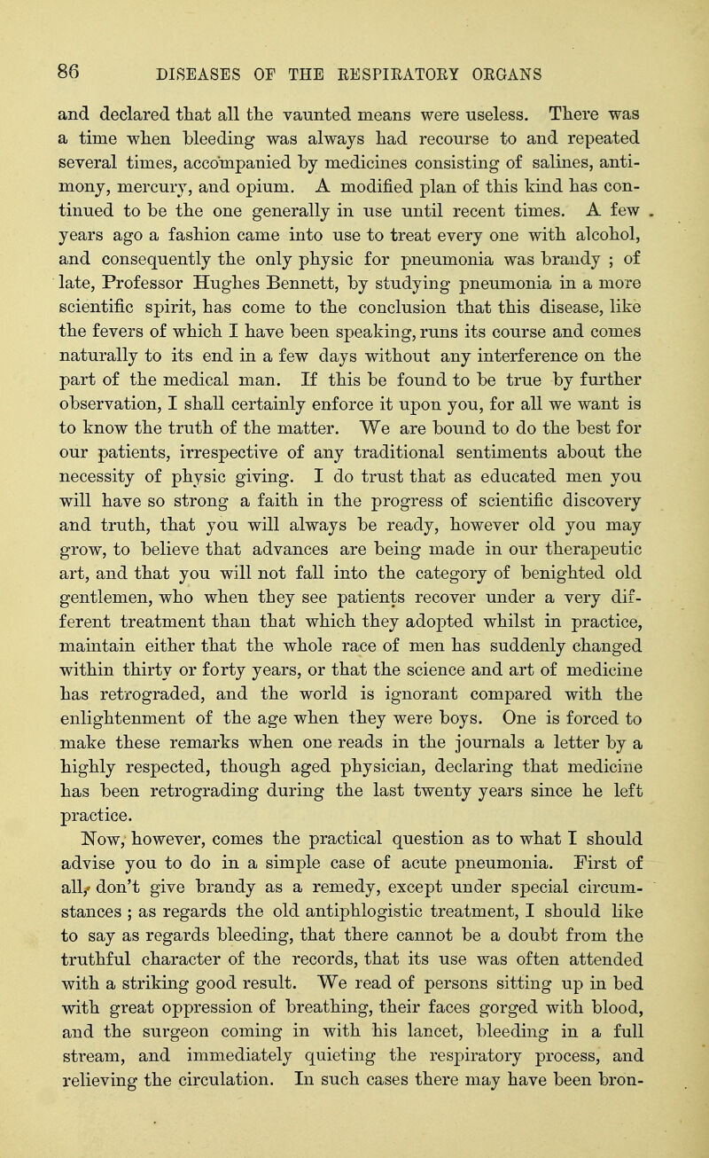 and declared that all the vaunted means were useless. There was a time when bleeding was always had recourse to and repeated several times, accompanied by medicines consisting of salines, anti- mony, mercury, and opium. A modified plan of this kind has con- tinued to be the one generally in use until recent times. A few years ago a fashion came into use to treat every one with alcohol, and consequently the only physic for pneumonia was brandy ; of late. Professor Hughes Bennett, by studying pneumonia in a more scientific spirit, has come to the conclusion that this disease, like the fevers of which I have been speaking, runs its course and comes naturally to its end in a few days without any interference on the part of the medical man. If this be found to be true by further observation, I shall certainly enforce it upon you, for all we want is to know the truth of the matter. We are bound to do the best for our patients, irrespective of any traditional sentiments about the necessity of physic giving. I do trust that as educated men you will have so strong a faith in the progress of scientific discovery and truth, that you will always be ready, however old you may grow, to believe that advances are being made in our therapeutic art, and that you will not fall into the category of benighted old gentlemen, who when they see patients recover under a very dif- ferent treatment than that which they adopted whilst in practice, maintain either that the whole race of men has suddenly changed within thirty or forty years, or that the science and art of medicine has retrograded, and the world is ignorant compared with the enlightenment of the age when they were boys. One is forced to make these remarks when one reads in the journals a letter by a highly respected, though aged physician, declaring that medicine has been retrograding during the last twenty years since he left practice. Now, however, comes the practical question as to what I should advise you to do in a simple case of acute pneumonia. First of all,' don't give brandy as a remedy, except under special circum- stances ; as regards the old antiphlogistic treatment, I should like to say as regards bleeding, that there cannot be a doubt from the truthful character of the records, that its use was often attended with a striking good result. We read of persons sitting up in bed with great oppression of breathing, their faces gorged with blood, and the surgeon coming in with his lancet, bleeding in a full stream, and immediately quieting the respiratory process, and relieving the circulation. In such cases there may have been bron-