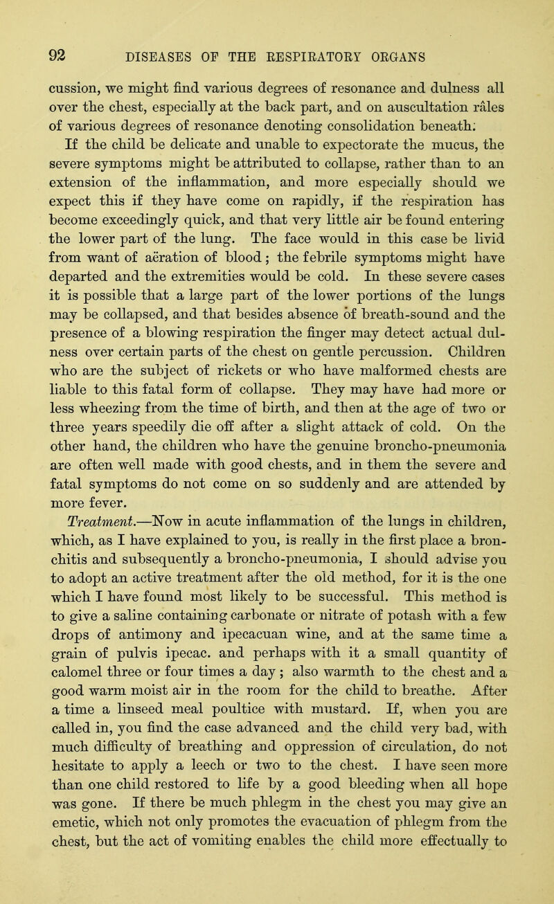 cussion, we miglit find various degrees of resonance and dulness all over the chest, especially at the back part, and on auscultation rales of various degrees of resonance denoting consolidation beneath: If the child be delicate and unable to expectorate the mucus, the severe symptoms might be attributed to collapse, rather than to an extension of the inflammation, and more especially should we expect this if they have come on rapidly, if the respiration has become exceedingly quick, and that very little air be found entering the lower part of the lung. The face would in this case be livid from want of aeration of blood ; the febrile symptoms might have departed and the extremities would be cold. In these severe cases it is possible that a large part of the lower portions of the lungs may be collapsed, and that besides absence of breath-sound and the presence of a blowing respiration the finger may detect actual dul- ness over certain parts of the chest on gentle percussion. Children who are the subject of rickets or who have malformed chests are liable to this fatal form of collapse. They may have had more or less wheezing from the time of birth, and then at the age of two or three years speedily die off after a slight attack of cold. On the other hand, the children who have the genuine broncho-pneumonia are often well made with good chests, and in them the severe and fatal symptoms do not come on so suddenly and are attended by more fever. Treatment.—Now in acute inflammation of the lungs in children, which, as I have explained to you, is really in the first place a bron- chitis and subsequently a broncho-pneumonia, I should advise you to adopt an active treatment after the old method, for it is the one which I have found most likely to be successful. This method is to give a saline containing carbonate or nitrate of potash with a few drops of antimony and ipecacuan wine, and at the same time a grain of pulvis ipecac, and perhaps with it a small quantity of calomel three or four times a day ; also warmth to the chest and a good warm moist air in the room for the child to breathe. After a time a linseed meal poultice with mustard. If, when you are called in, you find the case advanced and the child very bad, with much difficulty of breathing and oppression of circulation, do not hesitate to apply a leech or two to the chest. I have seen more than one child restored to life by a good bleeding when all hope was gone. If there be much phlegm in the chest you may give an emetic, which not only promotes the evacuation of phlegm from the chest, but the act of vomiting enables the child more effectually to