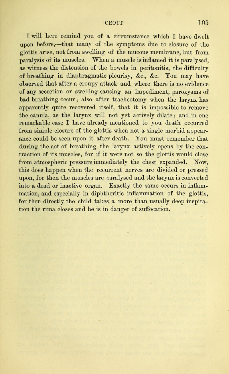 I will liere remind you of a circumstance whicli I have dwelt upon before,—that many of the symptoms due to closure of the glottis arise, not from swelling of the mucous membrane, but from paralysis of its muscles. When a muscle is inflamed it is paralysed, as witness the distension of the bowels in peritonitis, the difficulty of breathing in diaphragmatic pleurisy, &c., &c. You may have observed that after a croupy attack and where there is no evidence of any secretion or swelling causing an impediment, paroxysms of bad breathing occur; also after tracheotomy when the larynx has apparently quite recovered itself, that it is impossible to remove the canula, as the larynx will not yet actively dilate; and in one remarkable case I have already mentioned to you death occurred from simple closure of the glottis when not a single morbid appear- ance could be seen upon it after death. You must remember that during the act of breathing the larynx actively opens by the con- traction of its muscles, for if it were not so the glottis would close from atmospheric pressure immediately the chest expanded. Now, this does happen when the recurrent nerves are divided or pressed upon, for then the muscles are paralysed and the larynx is converted into a dead or inactive organ. Exactly the same occurs in inflam- mation, and especially in diphtheritic inflammation of the glottis, for then directly the child takes a more than usually deep inspira- tion the rima closes and he is in danger of suffocation.