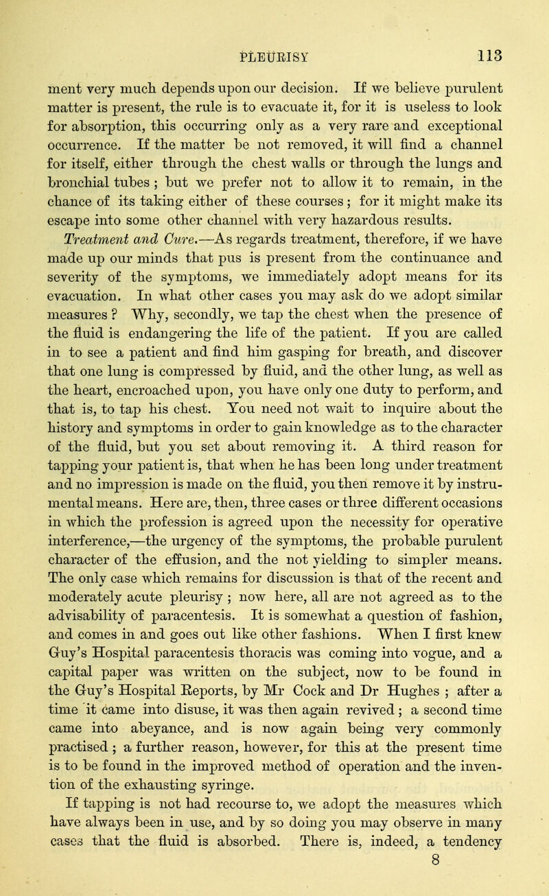 ment very mucli depends upon our decision. If we believe purulent matter is present, the rule is to evacuate it, for it is useless to look for absorption, tbis occurring only as a very rare and exceptional occurrence. If the matter be not removed, it will find a cliannel for itself, either through the chest walls or through the lungs and bronchial tubes ; but we prefer not to allow it to remain, in the chance of its taking either of these courses ; for it might make its escape into some other channel with very hazardous results. Treatment and Cure.—As regards treatment, therefore, if we have made up our minds that pus is present from the continuance and severity of the symptoms, we immediately adopt means for its evacuation. In what other cases you may ask do we adopt similar measures ? Why, secondly, we tap the chest when the presence of the fluid is endangering the life of the patient. If you are called in to see a patient and find him gasping for breath, and discover that one lung is compressed by fluid, and the other lung, as well as the heart, encroached upon, you have only one duty to perform, and that is, to tap his chest. You need not wait to inquire about the history and symptoms in order to gain knowledge as to the character of the fluid, but you set about removing it. A third reason for tapping your patient is, that when he has been long under treatment and no impression is made on the fluid, you then remove it by instru- mental means. Here are, then, three cases or three different occasions in which the profession is agreed upon the necessity for operative interference,—the urgency of the symptoms, the probable purulent character of the effusion, and the not yielding to simpler means. The only case which remains for discussion is that of the recent and moderately acute pleurisy ; now here, all are not agreed as to the advisability of pai-acentesis. It is somewhat a question of fashion, and comes in and goes out like other fashions. When I first knew Gruy's Hospital paracentesis thoracis was coming into vogue, and a capital paper was written on the subject, now to be found in the Gruy's Hospital Reports, by Mr Cock and Dr Hughes ; after a time it came into disuse, it was then again revived ; a second time came into abeyance, and is now again being very commonly practised; a further reason, however, for this at the present time is to be found in the improved method of operation and the inven- tion of the exhausting syringe. If tapping is not had recourse to, we adopt the measures which have always been in use, and by so doing you may observe in many cases that the fluid is absorbed. There is, indeed, a tendency 8