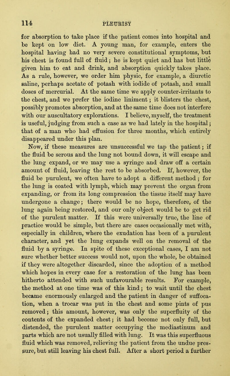 for absorption to take place if tlie patient comes into hospital and be kept on low diet. A young man, for example, enters tlie Hospital baving bad no very severe constitutional symptoms, but bis cbest is found full of fluid; be is kept quiet and bas but little given bim to eat and drink, and absorption quickly takes place. As a rule, bowever, we order bim pbysic, for example, a diuretic saline, perbaps acetate of potasb witb iodide of potasb, and small doses of mercurial. At tbe same time we apply counter-irritants to tbe cbest, and we prefer tbe iodine liniment; it blisters tbe cbest, possibly promotes absorption, and at tbe same time does not interfere witb our auscultatory explorations. I believe, myself, tbe treatment is useful, judging from sucb a case as we bad lately in tbe bospital; tbat of a man wbo bad effusion for tbree montbs, wbicb entirely disappeared under tbis plan. Now, if tbese measures are unsuccessful we tap tbe patient; if tbe fluid be serous and tbe lung not bound down, it will escape and tbe lung expand, or we may use a syringe and draw off a certain amount of fluid, leaving tbe rest to be absorbed. If, bowever, tbe fluid be purulent, we often bave to adopt a different metbod ; for tbe lung is coated witb lympb, wbicb may prevent tbe organ from expanding, or from its long compression tbe tissue itself may bave undergone a cbange; tbere would be no bope, therefore, of tbe lung again being restored, and our only object would be to get rid of tbe purulent matter. If tbis were universally true, tbe line of practice would be simple, but tbere are cases occasionally met witb, especially in cbildren, wbere tbe exudation bas been of a purulent character, and yet tbe lung expands well on tbe removal of tbe fluid by a syringe. In spite of tbese exceptional cases, I am not sure wbetber better success would not, upon tbe wbole, be obtained if tbey were altogether discarded, since tbe adoption of a method which hopes in every case for a restoration of the lung has been hitherto attended with sucb unfavourable results. For example, tbe metbod at one time was of this kind; to wait until the chest became enormously enlarged and the patient in danger of suffoca- tion, when a trocar was put in the chest and some pints of pus removed; tbis amount, bowever, was only the superfluity of the contents of the expanded cbest; it had become not only full, but distended, tbe purulent matter occupying the mediastinum and parts which are not usually filled with lung. It was this superfluous fluid wbicb was removed, relieving the patient from the undue pres- sure, but still leaving bis chest fulL After a short period a further