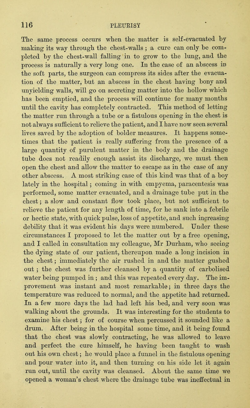 The same process occurs wlien the matter is self-evacuated by making its way through the chest-walls ; a cure can only be com- pleted by the chest-wall falling in to grow to the lung, and the process is naturally a very long one. In the case of an abscess in the soft parts, the surgeon can compress its sides after the evacua- tion of the matter, but an abscess in the chest having bony and unyielding walls, will go on secreting matter into the hollow which has been emptied, and the process will continue for many months until the cavity has completely contracted. This method of letting the matter run through a tube or a fistulous opening in the chest is not always sufficient to relieve the patient, and I have now seen several lives saved by the adoption of bolder measures. It happens some- times that the patient is really suffering from the presence of a large quantity of purulent matter in the body and the drainage tube does not readily enough assist its discharge, we must then open the chest and allow the matter to escape as in the case of any other abscess. A most striking case of this kind was that of a boy lately in the hospital; coming in with empyema, paracentesis was performed, some matter evacuated, and a drainage tube put in the chest; a slow and constant flow took place, but not sufficient to relieve the patient for any length of time, for he sank into a febrile or hectic state, with quick pulse, loss of appetite, and such increasing debility that it was evident his days were numbered. Under these circumstances I proposed to let the matter out by a free opening, and I called in consultation my colleague, Mr Durham, who seeing the dying state of our patient, thereupon made a long incision in the chest; immediately the air rushed in and the matter gushed out ; the chest was further cleansed by a quantity of carbolised water being pumped in ; and this was repeated every day. The im- provement was instant and most remarkable; in three days the temperature was reduced to normal, and the appetite had returned. In a few more days the lad had left his bed, and very soon was walking about the grounds. It was interesting for the students to examine his chest; for of course when percussed it sounded like a drum. After being in the hospital some time, and it being found that the chest was slowly contracting, he was allowed to leave and perfect the cure himself, he having been taught to wash out his own chest; he would place a funnel in the fistulous opening and pour water into it, and then turning on his side let it again run out, until the cavity was cleansed. About the same time we opened a woman's chest where the drainage tube was ineffectual in