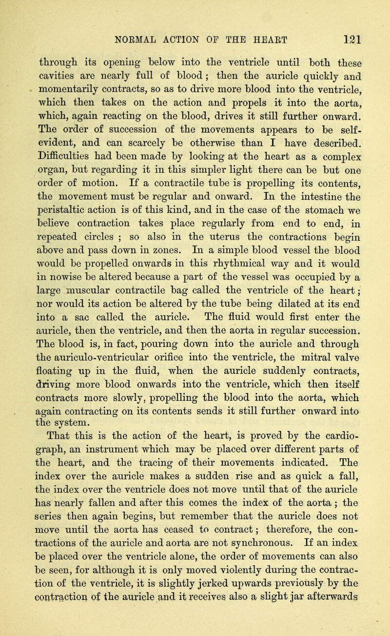 througli its opening below into tlie ventricle until both tliese cavities are nearly full of blood ; tben the auricle quickly and momentarily contracts, so as to drive more blood into the ventricle, which then takes on the action and propels it into the aorta, which, again reacting on the blood, drives it still further onward. The order of succession of the movements appears to be self- evident, and can scarcely be otherwise than I have described. Difficulties had been made by looking at the heart as a complex organ, but regarding it in this simpler light there can be but one order of motion. If a contractile tube is propelling its contents, the movement must be regular and onward. In the intestine the peristaltic action is of this kind, and in the case of the stomach we believe contraction takes place regularly from end to end, in repeated circles ; so also in the uterus the contractions begin above and pass down in zones. In a simple blood vessel the blood would be propelled onwards in this rhythmical way and it would in nowise be altered because a part of the vessel was occupied by a large muscular contractile bag called the ventricle of the heart; nor would its action be altered by the tube being dilated at its end into a sac called the auricle. The fluid would first enter the auricle, then the ventricle, and then the aorta in regular succession. The blood is, in fact, pouring down into the auricle and through the auriculo-ventricular orifice into the ventricle, the mitral valve floating up in the fluid, when the auricle suddenly contracts, driving more blood onwards into the ventricle, which then itself contracts more slowly, propelling the blood into the aorta, which again contracting on its contents sends it still further onward into the system. That this is the action of the heart, is proved by the cardio- graph, an instrument which may be placed over different parts of the heart, and the tracing of their movements indicated. The index over the auricle makes a sudden rise and as quick a fall, the index over the ventricle does not move until that of the auricle has nearly fallen and after this comes the index of the aorta ; the series then again begins, but remember that the auricle does not move until the aorta has ceased to contract; therefore, the con- tractions of the auricle and aorta are not synchronous. If an index be placed over the ventricle alone, the order of movements can also be seen, for although it is only moved violently during the contrac- tion of the ventricle, it is slightly jerked upwards previously by the contraction of the auricle and it receives also a slight jar afterwards