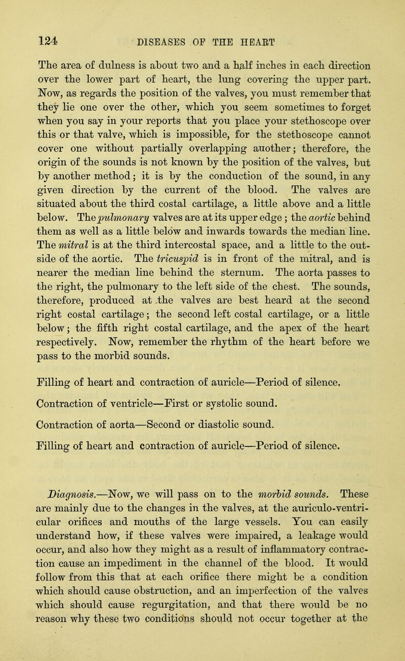 The area of dulness is about two and a h^^lf inches in each direction over the lower part of heart, the lung covering the upj)er part. Now, as regards the position of the valves, you must remember that they lie one over the other, which you seem sometimes to forget when you say in your reports that you place your stethoscope over this or that valve, which is impossible, for the stethoscope cannot cover one without partially overlapping another; therefore, the origin of the sounds is not known by the position of the valves, but by another method; it is by the conduction of the sound, in any given direction by the current of the blood. The valves are situated about the third costal cartilage, a little above and a little below. The pulmonary valves are at its upper edge ; the aortic behind them as well as a little below and inwards towards the median line. The mitral is at the third intercostal space, and a little to the out- side of the aortic. The tricuspid is in front of the mitral, and is nearer the median line behind the sternum. The aorta passes to the right, the pulmonary to the left side of the chest. The sounds, therefore, produced at ,the valves are best heard at the second right costal cartilage; the second left costal cartilage, or a little below; the fifth right costal cartilage, and the apex of the heart respectively. Now, remember the rhythm of the heart before we pass to the morbid sounds. Filling of heart and contraction of auricle—Period of silence. Contraction of ventricle—First or systolic sound. Contraction of aorta—Second or diastolic sound. Filling of heart and contraction of auricle—Period of silence. Diagnosis,—Now, we will pass on to the morbid sounds. These are mainly due to the changes in the valves, at the auriculo-ventri- cular orifices and mouths of the large vessels. You can easily understand how, if these valves were impaired, a leakage would occur, and also how they might as a result of inflammatory contrac- tion cause an impediment in the channel of the blood. It would follow from this that at each orifice there might be a condition which should cause obstruction, and an imperfection of the valves which should cause regurgitation, and that there would be no reason why these tWQ conditions should not occur together at the