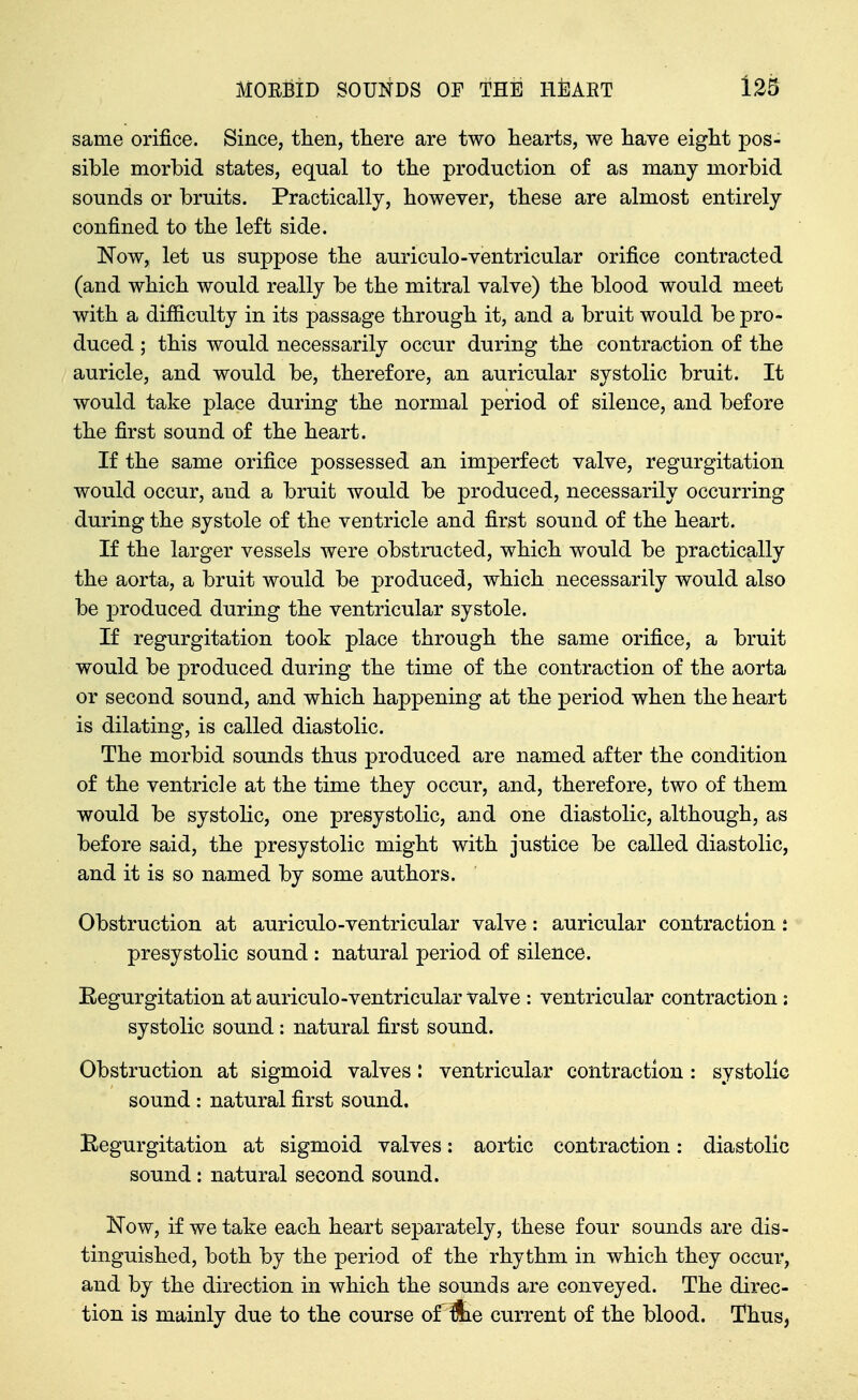 same orifice. Since, then, there are two hearts, we have eight pos- sible morbid states, equal to the production of as many morbid sounds or bruits. Practically, however, these are almost entirely confined to the left side. Now, let us suppose the auriculo-ventricular orifice contracted (and which would really be the mitral valve) the blood would meet with a difficulty in its passage through it, and a bruit would be pro- duced ; this would necessarily occur during the contraction of the auricle, and would be, therefore, an auricular systolic bruit. It would take place during the normal period of silence, and before the first sound of the heart. If the same orifice possessed an imperfect valve, regurgitation would occur, and a bruit would be produced, necessarily occurring during the systole of the ventricle and first sound of the heart. If the larger vessels were obstructed, which would be practically the aorta, a bruit would be produced, which necessarily would also be produced during the ventricular systole. If regurgitation took place through the same orifice, a bruit would be produced during the time of the contraction of the aorta or second sound, and which happening at the period when the heart is dilating, is called diastolic. The morbid sounds thus produced are named after the condition of the ventricle at the time they occur, and, therefore, two of them would be systolic, one presystolic, and one diastolic, although, as before said, the presystolic might with justice be called diastolic, and it is so named by some authors. Obstruction at auriculo-ventricular valve: auricular contraction : presystolic sound : natural period of silence. Eegurgitation at auriculo-ventricular valve : ventricular contraction: systolic sound : natural first sound. Obstruction at sigmoid valves: ventricular contraction : systolic sound : natural first sound, Begurgitation at sigmoid valves: aortic contraction: diastolic sound : natural second sound. Now, if we take each heart separately, these four sounds are dis- tinguished, both by the period of the rhythm in which they occur, and by the direction in which the sounds are conveyed. The direc- tion is mainly due to the course of^e current of the blood. Thus,