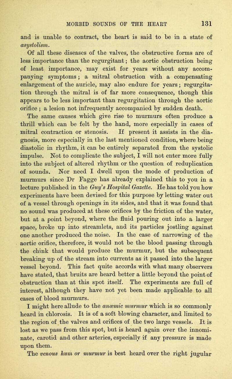 and is unable to contract, the lieart is said to be in a state of asystolism. Of all these diseases of the valves, the obstructive forms are of less importance than the regurgitant; the aortic obstruction being of least importance, may exist for years without any accom- panying symptoms ; a mitral obstruction with a compensating enlargement of the auricle, may also endure for years; regurgita- tion through the mitral is of far more consequence, though this appears to be less important than regurgitation through the aortic orifice ; a lesion not infrequently accompanied by sudden death. The same causes which give rise to murmurs often produce a thrill which can be felt by the hand, more especially in cases of mitral contraction or stenosis. If present it assists in the dia- gnosis, more especially in the last mentioned condition, where being diastolic in rhythm, it can be entirely separated from the systolic impulse. Not to complicate the subject, I will not enter more fully into the subject of altered rhythm or the question of reduplication of sounds, Nor need I dwell upon the mode of production of murmurs since Dr Fagge has already explained this to you in a lecture published in the Guy's Hospital Gazette. He has told you how experiments have been devised for this purpose by letting water out of a vessel through openings in its sides, and that it was found that no sound was produced at these orifices by the friction of the water, but at a point beyond, where the fluid pouring out into a larger space, broke up into streamlets, and its particles jostling against one another produced the noise. In the case of narrowing of the aortic orifice, therefore, it would not be the blood passing through the chink that would produce the murmur, but the subsequent breaking up of the stream into currents as it passed into the larger vessel beyond. This fact quite accords with what many observers have stated, that bruits are heard better a little beyond the point of obstruction than at this spot itself. The experiments are full of interest, although they have not yet been made applicable to all cases of blood murmurs. I might here allude to the ancemic murmur which is so commonly heard in chlorosis. It is of a soft blowing character, and limited to the region of the valves and orifices of the two large vessels. It is lost as we pass from this spot, but is heard again over the innomi- nate, carotid and other arteries, especially if any pressure is made upon them. The venous hum or murmur is best heard over the right jugular