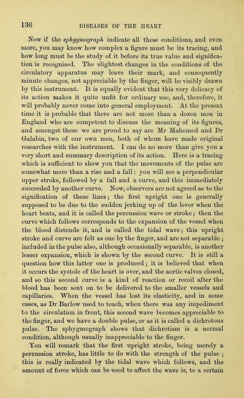 Now if the sphygmograph indicate all these conditions, and even more, you may know how complex a figure must be its tracing, and how long must be the study of it before its true value and significa- tion is recognised. The slightest changes in the conditions of the circulatory apparatus may leave their mark, and consequently minute changes, not appreciable by the finger, will be visibly drawn by this instrument. It is equally evident that this very delicacy of its action makes it quite unfit for ordinary use, and, therefore, it will probably never come into general employment. At the present time it is probable that there are not more than a dozen men in England who are competent to discuss the meaning of its figures, and amongst these we are proud to say are Mr Mahomed and Dr Galabin, two of our own men, both of whom have made original researches with the instrument, I can do no more than give you a very short and summary description of its action. Here is a tracing which is sufiicient to show you that the movements of the pulse are somewhat more than a rise and a fall: you will see a perpendicular upper stroke, followed by a fall and a curve, and this immediately succeeded by another curve. Now, observers are not agreed as to the signification of these lines; the first upright one is generally supposed to be due to the sudden jerking up of the lever when the heart beats, and it is called the percussion wave or stroke; then the curve which follows corresponds to the expansion of the vessel when the blood distends it, and is called the tidal wave; this upright stroke and curve are felt as one by the finger, and are not separable ; included in the pulse also, although occasionally separable, is another lesser expansion, which is shown by the second curve. It is still a question how this latter one is produced ; it is believed that when it occurs the systole of the heart is over, and the aortic valves closed, and so this second curve is a kind of reaction or recoil after the blood has been sent on to be delivered to the smaller vessels and capillaries. When the vessel has lost its elasticity, and in some cases, as Dr Barlow used to teach, when there was any impediment to the circulation in front, this second wave becomes appreciable to the finger, and we have a double pulse, or as it is called a dichrotous pulse. The sphygmograph shows that dichrotism is a normal condition, although usually inappreciable to the finger. You will remark that the first upright stroke, being merely a percussion stroke, has little to do with the strength of the pulse ; this is really indicated by the tidal wave which follows, and the amount of force which can be used to affect the wave is, to a certain