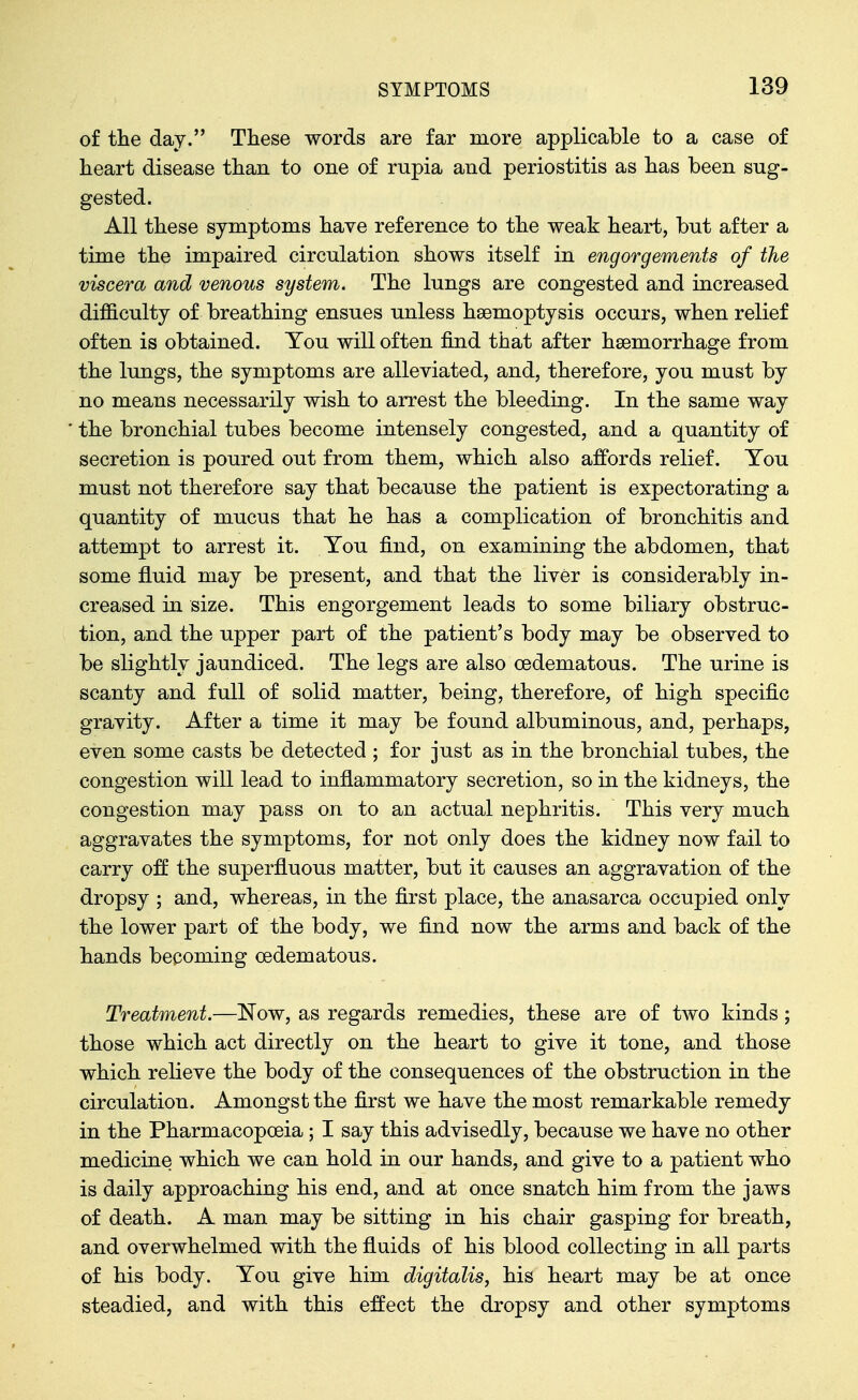 of the day. These words are far more applicable to a case of heart disease than to one of rupia and periostitis as has been sug- gested. All these symptoms have reference to the weak heart, but after a time the impaired circulation shows itself in engorgements of the viscera and venous system. The lungs are congested and increased difficulty of breathing ensues unless haemoptysis occurs, when relief often is obtained. You will often find that after haemorrhage from the lungs, the symptoms are alleviated, and, therefore, you must by no means necessarily wish to arrest the bleeding. In the same way the bronchial tubes become intensely congested, and a quantity of secretion is poured out from them, which also affords relief. You must not therefore say that because the patient is expectorating a quantity of mucus that he has a complication of bronchitis and attempt to arrest it. You find, on examining the abdomen, that some fluid may be present, and that the liver is considerably in- creased m size. This engorgement leads to some biliary obstruc- tion, and the upper part of the patient's body may be observed to be slightly jaundiced. The legs are also oedematous. The urine is scanty and full of solid matter, being, therefore, of high specific gravity. After a time it may be found albuminous, and, perhaps, even some casts be detected ; for just as in the bronchial tubes, the congestion will lead to inflammatory secretion, so in the kidneys, the congestion may pass on to an actual nephritis. This very much aggravates the symptoms, for not only does the kidney now fail to carry off the superfluous matter, but it causes an aggravation of the dropsy ; and, whereas, in the first place, the anasarca occupied only the lower part of the body, we find now the arms and back of the hands becoming oedematous. Treatment.—Now, as regards remedies, these are of two kinds; those which act directly on the heart to give it tone, and those which relieve the body of the consequences of the obstruction in the circulation. Amongst the first we have the most remarkable remedy in the Pharmacopoeia; I say this advisedly, because we have no other medicine which we can hold in our hands, and give to a patient who is daily approaching his end, and at once snatch him from the jaws of death. A man may be sitting in his chair gasping for breath, and overwhelmed with the fluids of his blood collecting in all parts of his body. You give him digitalis, his heart may be at once steadied, and with this effect the dropsy and other symptoms