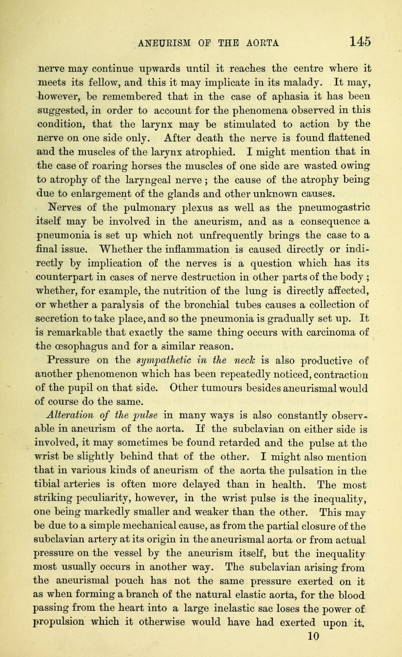 nerve may continue upwards until it readies tlie centre where it meets its fellow, and this it may implicate in its malady. It may, however, he rememhered that in the case of aphasia it has been suggested, in order to account for the phenomena observed in this condition, that the larynx may be stimulated to action by the nerve on one side only. After death the nerve is found flattened and the muscles of the larynx atrophied. I might mention that in the case of roaring horses the muscles of one side are wasted owing to atrophy of the laryngeal nerve ; the cause of the atrophy being due to enlargement of the glands and other unknown causes. Nerves of the pulmonary plexus as well as the pneumogastric itself may be involved in the aneurism, and as a consequence a pneumonia is set up which not unfrequently brings the case to a final issue. Whether the inflammation is caused directly or indi- rectly by implication of the nerves is a question which has its counterpart in cases of nerve destruction in other parts of the body ; whether, for example, the nutrition of the lung is directly affected, or whether a paralysis of the bronchial tubes causes a collection of secretion to take place, and so the pneumonia is gradually set up. It is remarkable that exactly the same thing occurs with carcinoma of the oesophagus and for a similar reason. Pressure on the sympathetic in the neck is also productive of another phenomenon which has been repeatedly noticed, contraction of the pupil on that side. Other tumours besides aneurismal would of course do the same. Alteration of the pulse in many ways is also constantly observ- able in aneurism of the aorta. If the subclavian on either side is involved, it may sometimes be found retarded and the pulse at the wrist be slightly behind that of the other. I might also mention that in various kinds of aneurism of the aorta the pulsation in the tibial arteries is often more delayed than in health. The most striking peculiarity, however, in the wrist pulse is the inequality, one bemg markedly smaller and weaker than the other. This may be due to a simple mechanical cause, as from the partial closure of the subclavian artery at its origin in the aneurismal aorta or from actual pressure on the vessel by the aneurism itself, but the inequality most usually occurs in another way. The subclavian arising from the aneurismal pouch has not the same pressure exerted on it as when forming a branch of the natural elastic aorta, for the blood passing from the heart into a large inelastic sac loses the power of propulsion which it otherwise would have had exerted upon it. 10