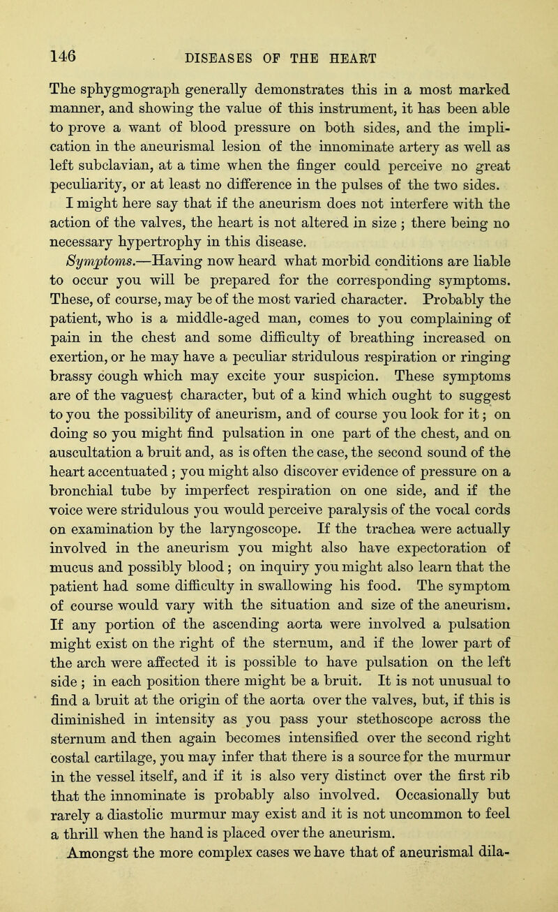 The sphygmograpli generally demonstrates this in a most marked manner, and showing the value of this instrument, it has been able to prove a want of blood pressure on both sides, and the impli- cation in the aneurismal lesion of the innominate artery as well as left subclavian, at a time when the finger could perceive no great peculiarity, or at least no difference in the pulses of the two sides. I might here say that if the aneurism does not interfere with the action of the valves, the heart is not altered in size ; there being no necessary hypertrophy in this disease. Symptoms.—Having now heard what morbid conditions are liable to occur you will be prepared for the corresponding symptoms. These, of course, may be of the most varied character. Probably the patient, who is a middle-aged man, comes to you complaining of pain in the chest and some difiiculty of breathing increased on exertion, or he may have a peculiar stridulous respiration or ringing brassy cough which may excite your suspicion. These symptoms are of the vaguest character, but of a kind which ought to suggest to you the possibility of aneurism, and of course you look for it; on doing so you might find pulsation in one part of the chest, and on auscultation a bruit and, as is often the case, the second sound of the heart accentuated ; you might also discover evidence of pressure on a bronchial tube by imperfect respiration on one side, and if the voice were stridulous you would perceive paralysis of the vocal cords on examination by the laryngoscope. If the trachea were actually involved in the aneurism you might also have expectoration of mucus and possibly blood; on inquiry you might also learn that the patient had some difficulty in swallowing his food. The symptom of course would vary with the situation and size of the aneurism. If any portion of the ascending aorta were involved a pulsation might exist on the right of the sternum, and if the lower part of the arch were affected it is possible to have pulsation on the left side ; in each position there might be a bruit. It is not unusual to find a bruit at the origin of the aorta over the valves, but, if this is diminished in intensity as you pass your stethoscope across the sternum and then again becomes intensified over the second right costal cartilage, you may infer that there is a source for the murmur in the vessel itself, and if it is also very distinct over the first rib that the innominate is probably also involved. Occasionally but rarely a diastolic murmur may exist and it is not uncommon to feel a thrill when the hand is placed over the aneurism. Amongst the more complex cases we have that of aneurismal dila-