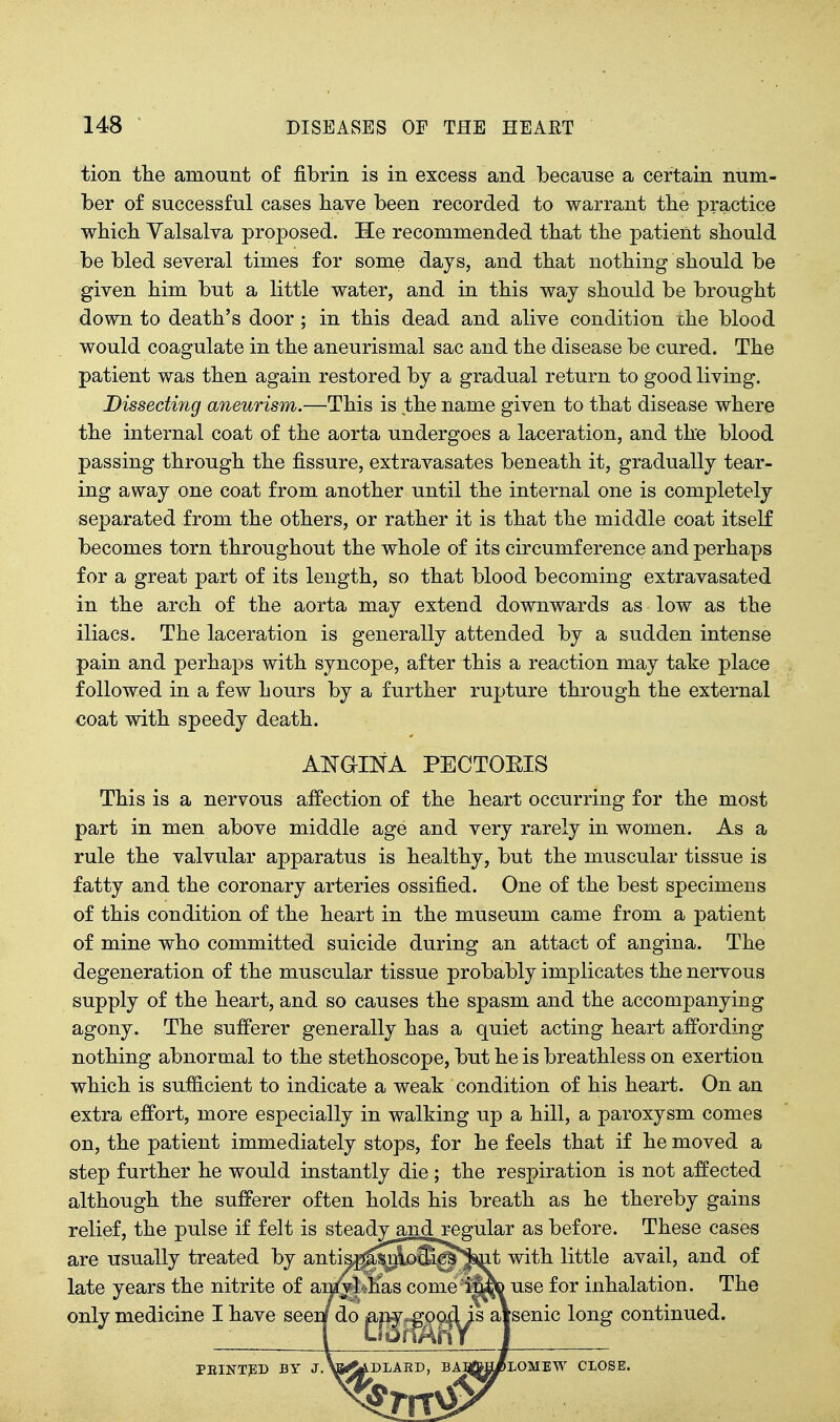 tion tlie amount of fibrin is in excess and because a certain num- ber of successful cases bave been recorded to warrant tbe practice wbicb Valsalva proposed. He recommended tbat tbe patient sbould be bled several times for some days, and tbat nothing sbould be given bim but a little water, and in tbis way sbould be brought down to death's door ; in this dead and alive condition the blood would coagulate in the aneurismal sac and the disease be cured. The patient was then again restored by a gradual return to good living. Dissecting aneurism.—This is the name given to that disease where the internal coat of the aorta undergoes a laceration, and the blood passing through the fissure, extravasates beneath it, gradually tear- ing away one coat from another until the internal one is completely separated from the others, or rather it is that the middle coat itself becomes torn throughout the whole of its circumference and perhaps for a great part of its length, so that blood becoming extravasated in the arch of the aorta may extend downwards as low as tbe iliacs. The laceration is generally attended by a sudden intense pain and perhaps with syncope, after this a reaction may take place followed in a few hours by a further rupture through the external coat with speedy death. ANaiNA PECTOEIS This is a nervous affection of the heart occurring for the most part in men above middle age and very rarely in women. As a rule the valvular apparatus is healthy, but the muscular tissue is fatty and the coronary arteries ossified. One of the best specimens of this condition of the heart in tbe museum came from a patient of mine who committed suicide during an attact of angina. The degeneration of the muscular tissue probably implicates the nervous supply of the heart, and so causes the spasm and the accompanying agony. The sufferer generally has a quiet acting heart affording nothing abnormal to the stethoscope, but be is breathless on exertion which is sufficient to indicate a weak condition of bis heart. On an extra effort, more especially in walking up a hill, a paroxysm comes on, the patient immediately stops, for he feels that if be moved a step further he would instantly die ; tbe respiration is not affected although the sufferer often holds his breath as be thereby gains relief, the pulse if felt is steady and regular as before. These cases are usually treated by antispUsnlo3ic&*^t with little avail, and of late years the nitrite of amyl has comei^re use for inhalation. The only medicine I have seei/ do ^jg-^o^^s aVsenic long continued. PEINTED BY J.\S<4.DLAED, BA:rfM[/LOMEW CLOSE.