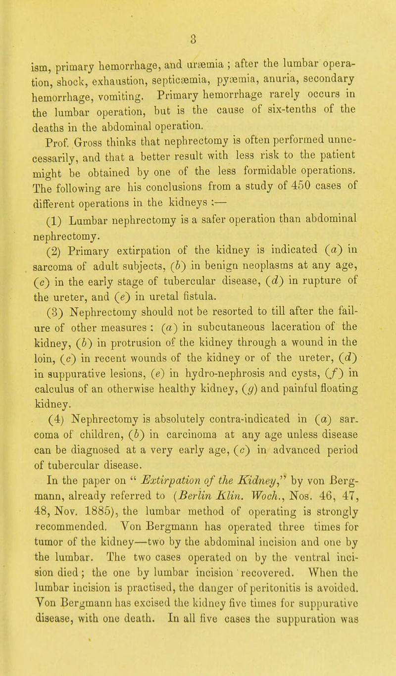 ism, primary hemorrliage, and uraemia ; after the lumbar opera- tion, shock, exhaustion, septicaemia, pyaemia, anuria, secondary hemorrhage, vomiting. Primary hemorrhage rarely occurs in the lumbar operation, but is the cause of six-tenths of the deaths in the abdominal operation. Prof Gross thinks that nephrectomy is often performed unne- cessarily, and that a better result with less risk to the patient might be obtained by one of the less formidable operations. The following are his conclusions from a study of 450 cases of different operations in the kidneys ;— (1) Lumbar nephrectomy is a safer operation than abdominal nephrectomy. (2) Primary extirpation of the kidney is indicated (a) in sarcoma of adult subjects, (b) in benign neoplasms at any age, (c) in the early stage of tubercular disease, (cZ) in rupture of the ureter, and (e) in uretal fistula. (3) Nephrectomy should not be resorted to till after the fail- ure of other measures : (a) in subcutaneous laceration of the kidney, (6) in protrusion of the kidney through a wound in the loin, (e) in recent wounds of the kidney or of the ureter, (c?) in suppurative lesions, (e^ in hydro-nephrosis and cysts, (/} in calculus of an otherwise healthy kidney, (^) and painful floating kidney. (4) Nephrectomy is absolutely contra-indicated in (a) sar. coma of children, (6) in carcinoma at any age unless disease can be diagnosed at a very early age, (t?) in advanced period of tubercular disease. In the paper on  Extirpation of the Kidney by von Berg- mann, already referred to {Berlin Klin. Woeh., Nos. 46, 47, 48, Nov. 1885), the lumbar method of operating is strongly recommended. Von Bergmann has operated three times for tumor of the kidney—two by the abdominal incision and one by the lumbar. The two cases operated on by the ventral inci- sion died; the one by lumbar incision recovered. When the lumbar incision is practised, the danger of peritonitis is avoided. Von Bergmann has excised the kidney five times for suppurative disease, with one death. In all five cases the suppuration was