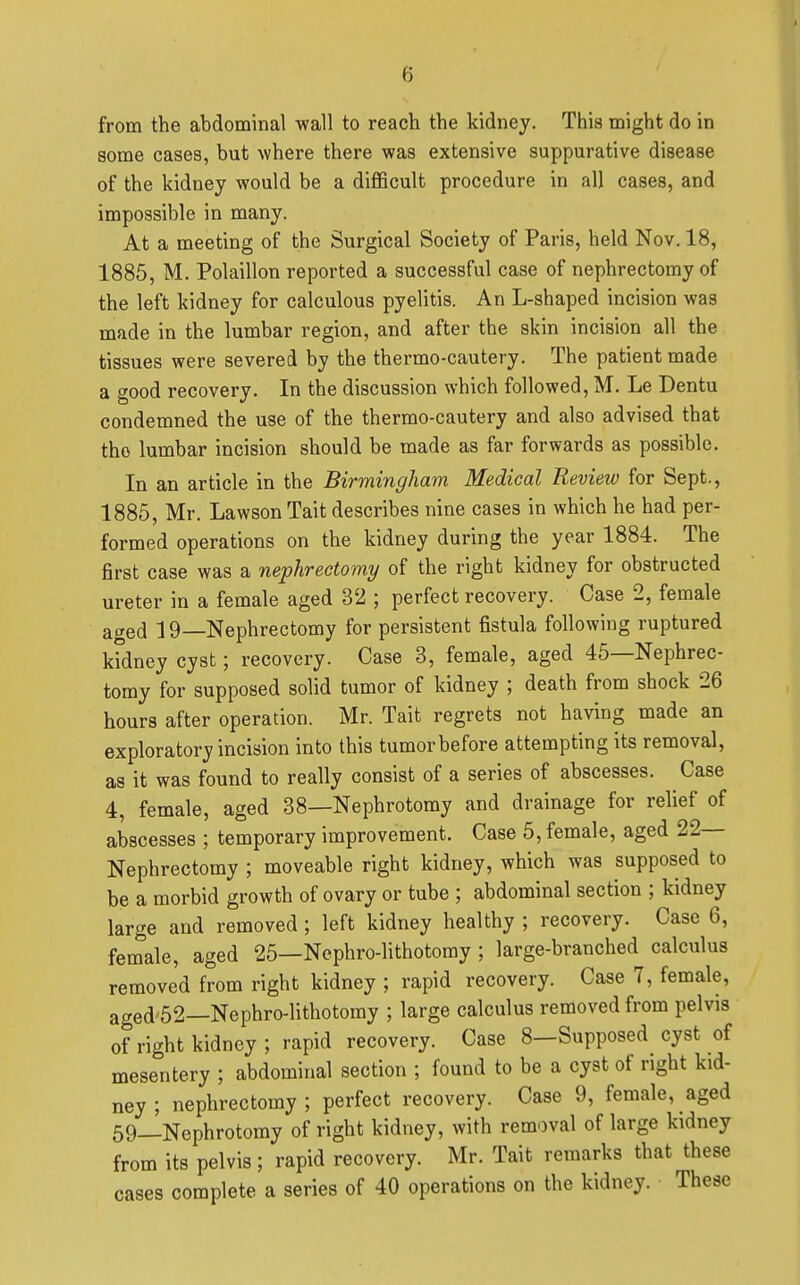 from the abdominal wall to reach the kidney. Thi8 might do in some cases, but where there was extensive suppurative disease of the kidney would be a difficult procedure in all cases, and impossible in many. At a meeting of the Surgical Society of Paris, held Nov. 18, 1885, M. Polaillon reported a successful case of nephrectomy of the left kidney for calculous pyelitis. An L-shaped incision was made in the lumbar region, and after the skin incision all the tissues were severed by the thermo-cautery. The patient made a good recovery. In the discussion which followed, M. Le Dentu condemned the use of the thermo-cautery and also advised that the lumbar incision should be made as far forwards as possible. In an article in the Birmingham Medical Review for Sept., 1885, Mr. Lawson Tait describes nine cases in which he had per- formed operations on the kidney during the year 1884. The first case was a nephrectomy of the right kidney for obstructed ureter in a female aged 32 ; perfect recovery. Case 2, female aged 19—Nephrectomy for persistent fistula following ruptured kfdney cyst; recovery. Case 3, female, aged 45—Nephrec- tomy for supposed solid tumor of kidney ; death from shock 26 hours after operation. Mr. Tait regrets not having made an exploratory incision into this tumor before attempting its removal, as it was found to really consist of a series of abscesses. Case 4, female, aged 38—Nephrotomy and drainage for relief of abscesses ; temporary improvement. Case 5, female, aged 22— Nephrectomy ; moveable right kidney, which was supposed to be a morbid growth of ovary or tube ; abdominal section ; kidney large and removed ; left kidney healthy ; recovery. Case 6, female, aged 25—Nephro-lithotomy ; large-branched calculus removed from right kidney ; rapid recovery. Case 7, female, aged'52—Nephro-lithotomy ; large calculus removed from pelvis of right kidney ; rapid recovery. Case 8—Supposed cyst of mesentery ; abdominal section ; found to be a cyst of right kid- ney ; nephrectomy ; perfect recovery. Case 9, female, aged 69—Nephrotomy of right kidney, with removal of large kidney from its pelvis; rapid recovery. Mr. Tait remarks that these cases complete a series of 40 operations on the kidney. These