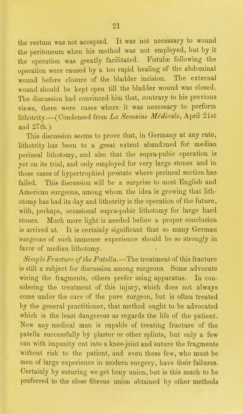 the rectum was not accepted. It was not necessary to wound the peritoneum when his method was not employed, but by it the operation was greatly facilitated. Fistuljie following the operation were caused by a too rapid healing of the abdominal wound before closure of the bladder incision. The external wound should be kept open till the bladder wound was closed. The discussion had convinced him that, contrary to his previous views, there were cases where it was necessary to perform lithotrity.—(Condensed from La Semaine Medicate, April 21st and 27th.) This discussion seems to prove that, in Germany at any rate, lithotrity has been to a great extent abandoned for median perineal lithotomy, and also that the supra-pubic operation is yet on its trial, and only employed for very large stones and in those cases of hypertrophied prostate whei-e perineal section has. failed. This discussion will be a surprise to most English and American surgeons, among whom the idea is growing that lith- otomy has had its day and lithotrity is the operation of the future, with, perhaps, occasional supra-pubic lithotomy for large hard stones. Much more light is needed before a proper conclusion is arrived at. It is certainly significant that so many German surgeons of such immense experience should be so strongly in favor of median lithotomy. Simple Fracture of the Patella.—The treatment of this fracture is still a subject for discussion among surgeons. Some advocate wiring the fragments, others prefer using apparatus. In con- sidering the treatment of this injury, which does not always come under the care of the pure surgeon, but is often treated by the general practitioner, that method ought to be advocated which is the least dangerous as regards the life of the patient. Now any medical man is capable of treating fracture of the patella successfully by plaster or other splints, but only a few can with impunity cut into a knee-joint and suture the fragments without risk to the patient, and even these few, who must be men of large experience in modern surgery, have their failures. Certainly by suturing we get bony union, but is this much to be preferred to the close fibrous union obtained by other methods