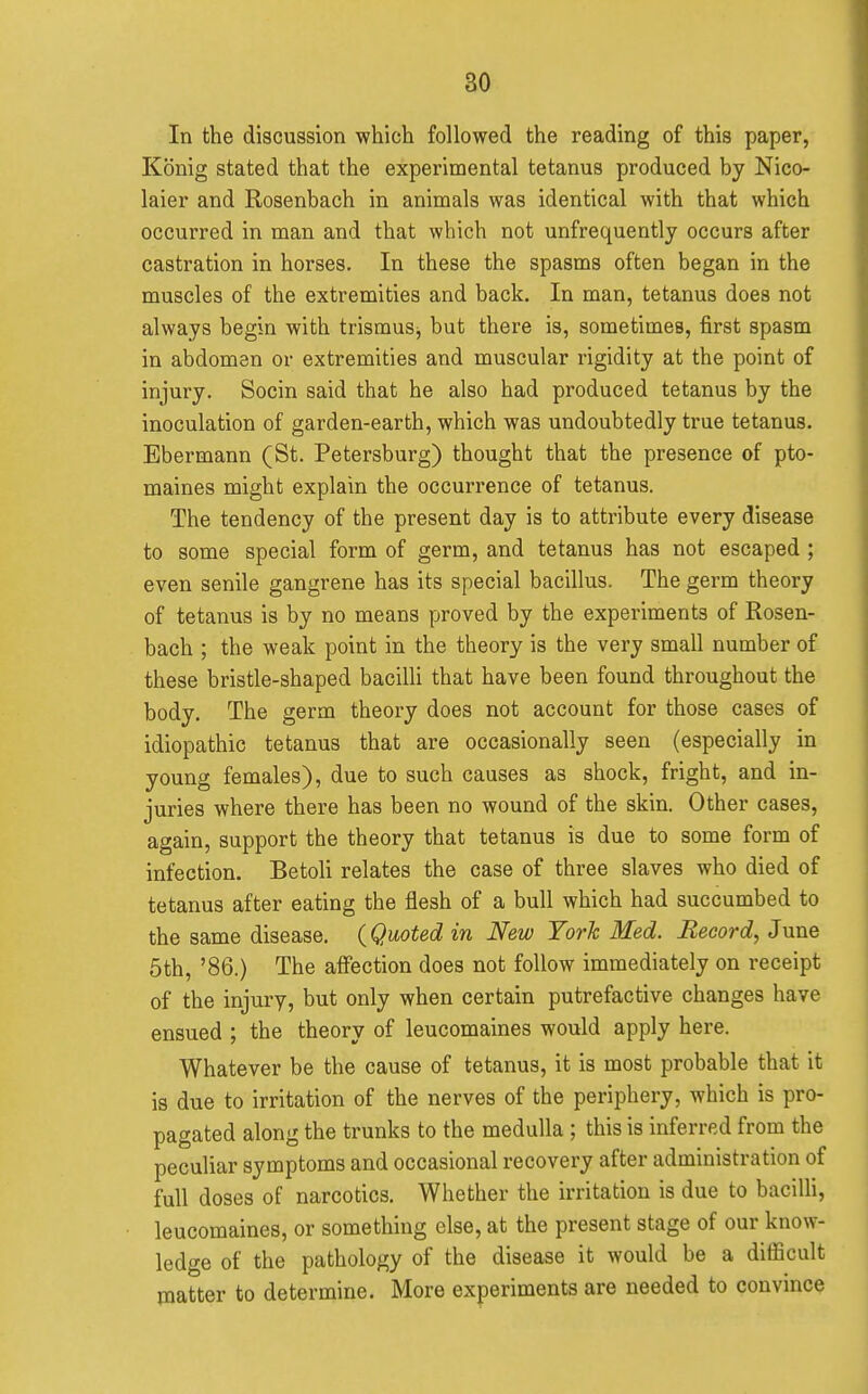 In the discussion which followed the reading of this paper, Konig stated that the experimental tetanus produced by Nico- laier and Rosenbach in animals was identical with that which occurred in man and that which not unfrequently occurs after castration in horses. In these the spasms often began in the muscles of the extremities and back. In man, tetanus does not always begin with trismus^ but there is, sometimes, first spasm in abdomen or extremities and muscular rigidity at the point of injury. Socin said that he also had produced tetanus by the inoculation of garden-earth, which was undoubtedly true tetanus. Ebermann (St. Petersburg) thought that the presence of pto- maines might explain the occurrence of tetanus. The tendency of the present day is to attribute every disease to some special form of germ, and tetanus has not escaped ; even senile gangrene has its special bacillus. The germ theory of tetanus is by no means proved by the experiments of Rosen- bach ; the weak point in the theory is the very small number of these bristle-shaped bacilli that have been found throughout the body. The germ theory does not account for those cases of idiopathic tetanus that are occasionally seen (especially in young females), due to such causes as shock, fright, and in- juries where there has been no wound of the skin. Other cases, again, support the theory that tetanus is due to some form of infection. Betoli relates the case of three slaves who died of tetanus after eating the flesh of a bull which had succumbed to the same disease. {Quoted in New York Med. Record, June 5th, '86.) The aflfection does not follow immediately on receipt of the injury, but only when certain putrefactive changes have ensued ; the theory of leucomaines would apply here. Whatever be the cause of tetanus, it is most probable that it is due to irritation of the nerves of the periphery, which is pro- pagated along the trunks to the medulla ; this is inferred from the peculiar symptoms and occasional recovery after administration of full doses of narcotics. Whether the irritation is due to bacilli, leucomaines, or something else, at the present stage of our know- ledge of the pathology of the disease it would be a difficult matter to determine. More experiments are needed to convince