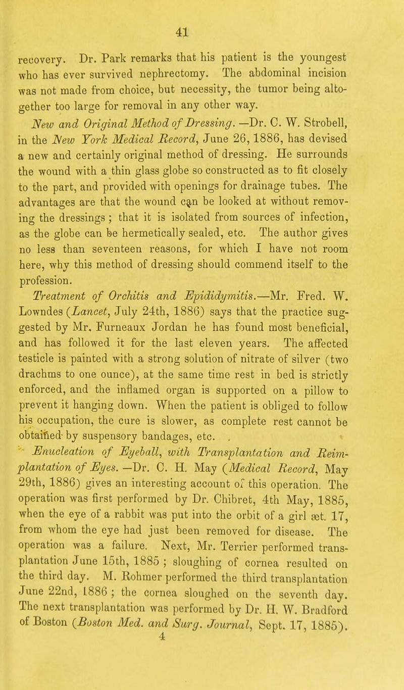 recovery. Dr. Park remarks that his patient is the youngest who has ever survived nephrectomy. The abdominal incision was not made from choice, but necessity, the tumor being alto- gether too large for removal in any other way. New and Original Method of Dressing. —Dr. C. W. Strobell, in the New York Medical Record, June 26,1886, has devised a new and certainly original method of dressing. He surrounds the wound with a thin glass globe so constructed as to fit closely to the part, and provided with openings for drainage tubes. The advantages are that the wound c^n be looked at without remov- ing the dressings ; that it is isolated from sources of infection, as the globe can be hermetically sealed, etc. The author gives no less than seventeen reasons, for which I have not room here, why this method of dressing should commend itself to the profession. Treatment of Orchitis and Epididymitis.—Mr. Fred. W. Lowndes (^Lancet, July 24th, 1886) says that the practice sug- gested by Mr. Furneaux Jordan he has found most beneficial, and has followed it for the last eleven years. The affected testicle is painted with a strong solution of nitrate of silver (two drachms to one ounce), at the same time rest in bed is strictly enforced, and the inflamed organ is supported on a pillow to prevent it hanging down. When the patient is obliged to follow his occupation, the cure is slower, as complete rest cannot be obtaified- by suspensory bandages, etc. . Enucleation of Eyeball, with Transplantation and Reim- plantation of Eyes. —Dv. C. H. May (^Medical Record, May 29th, 1886) gives an interesting account of this operation. The operation was first performed by Dr. Chibret, 4th May, 1885, when the eye of a rabbit was put into the orbit of a girl set. 17, from whom the eye had just been removed for disease. The operation was a failure. Next, Mr. Terrier performed trans- plantation June 15th, 1885 ; sloughing of cornea resulted on the third day. M. Rohmer performed the third transplantation June 22nd, 1886 ; the cornea sloughed on the seventh day. The next transplantation was performed by Dr. H. W. Bradford of Boston {Boston Med. and Surg. Journal, Sept. 17, 1885).