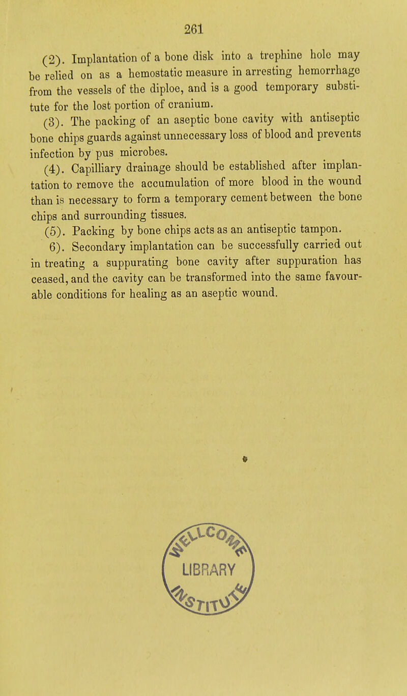 (2) . Implantation of a bone disk into a trephine hole may be relied on as a hemostatic measure in arresting hemorrhage from the vessels of the diploe, and is a good temporary substi- tute for the lost portion of cranium. (3) . The packing of an aseptic bone cavity with antiseptic bone chips guards against unnecessary loss of blood and prevents infection by pus microbes. (4) . CapiUiary drainage should be established after implan- tation to remove the accumulation of more blood in the wound than is necessary to form a temporary cement between the bone chips and surrounding tissues. (5) . Packing by bone chips acts as an antiseptic tampon. 6). Secondary implantation can be successfully carried out in treating a suppurating bone cavity after suppuration has ceased, and the cavity can be transformed into the same favour- able conditions for healing as an aseptic wound.