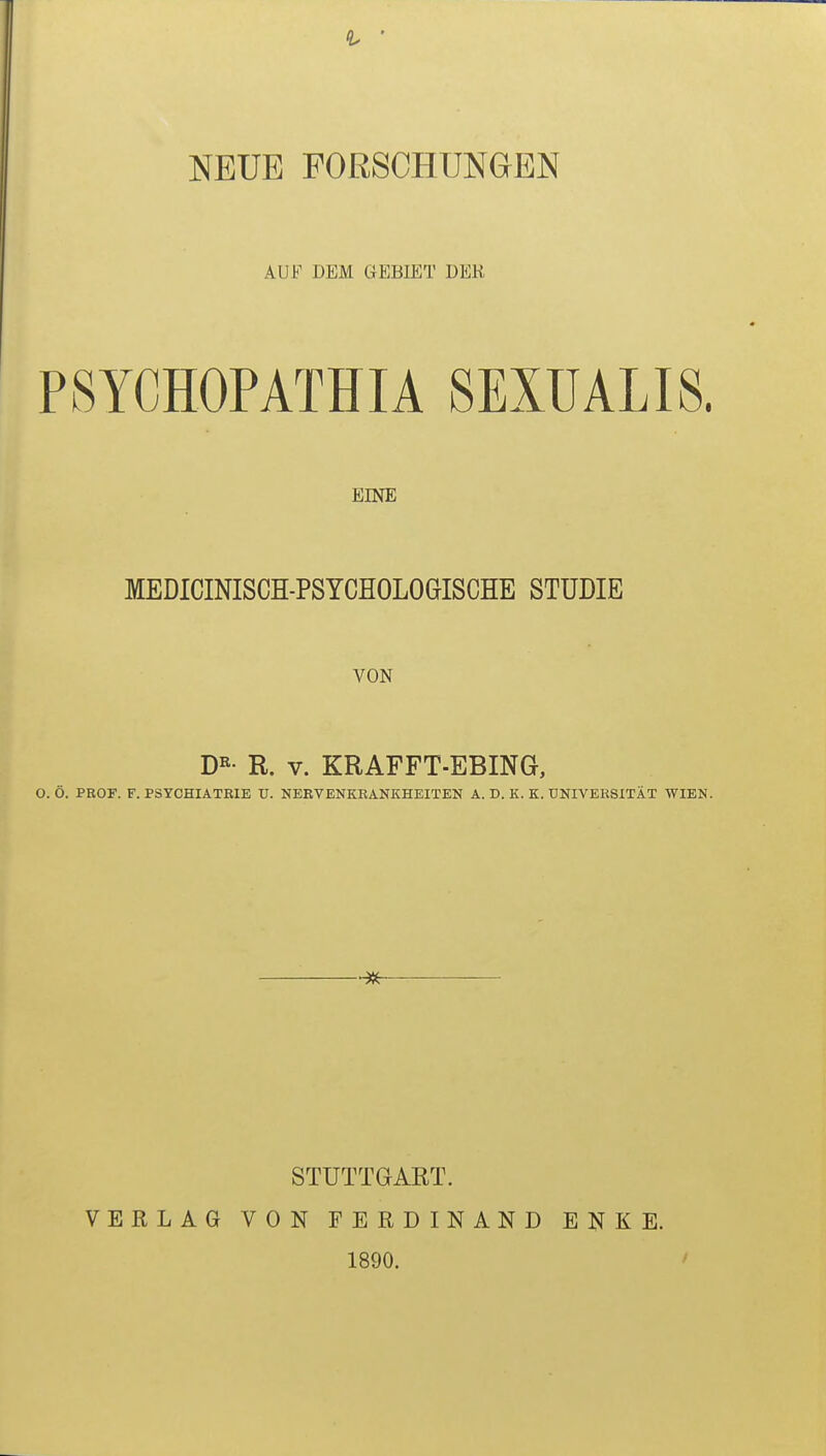 NEUE FORSCHUNGEN AUF DEM GEBIET DER P8YCH0PATHIA SEXÜALIS. EINE MEDICINISCH-PSYCHOLOGISCHE STUDIE VON DR- R. v. KRAFFT-EBING, O. Ö. PROF. F. PSYCHIATRIE U. NERVENKRANKHEITEN A. D. K. K. UNIVERSITÄT WIEN. STUTTGART. VERLAG VON FERDINAND 1890. E N K E.