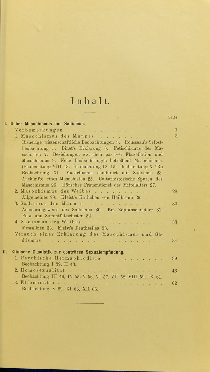 Inhalt. Seite I. Ueber Masochismus und Sadismus. Vorbemerkungen .... 1. Masochismus des Mannes 1 3 Bisherige wissenschaftliche Beobachtungen 8. Rousseau's Selbst- beobachtung 5. Binet's Erklärung 6. Fetischismus des Ma- sochisten 7. Beziehungen zwischen passiver Flagellation und Masochismus 9. Neue Beobachtungen betreffend Masochismus. (Beobachtung VIII 13. Beobachtung IX 15. Beobachtung X 23.) Beobachiung XI. Masochismus combinirt mit Sadismus 23. Auskünfte eines Masochisten 25. Culturhistorische Spuren des Masochismus 26. Höfischer Frauendienst des Mittelalters 27. 2. Masochismus des Weibes 28 Allgemeines 28. Kleist's Käthchen von Heilbronn 29. 3. Sadismus des Mannes 30 Aeusserungsweise des Sadismus 30. Ein Zopfabschneider 31. Pelz- und Sammtfetischisten 32. 4. Sadismus des Weibes 33 Messalinen 33. Kleist's Penthesilea 33. Versuch einer Erklärung des Masochismus und Sa- dismus 34 II. Klinische Casuistik zur conträren Sexualempfindung. 1. Psychische H er m a p hr o disi e 39 Beobachtung I 39, II 43. 2. Homosexualität 46 Beobachtung III 46, IV 55, V 56, VI 57, VII 58, VIII 59, IX 61. 3. Effeminatio Beobachtung X 62, XI 63, XII 66. 62