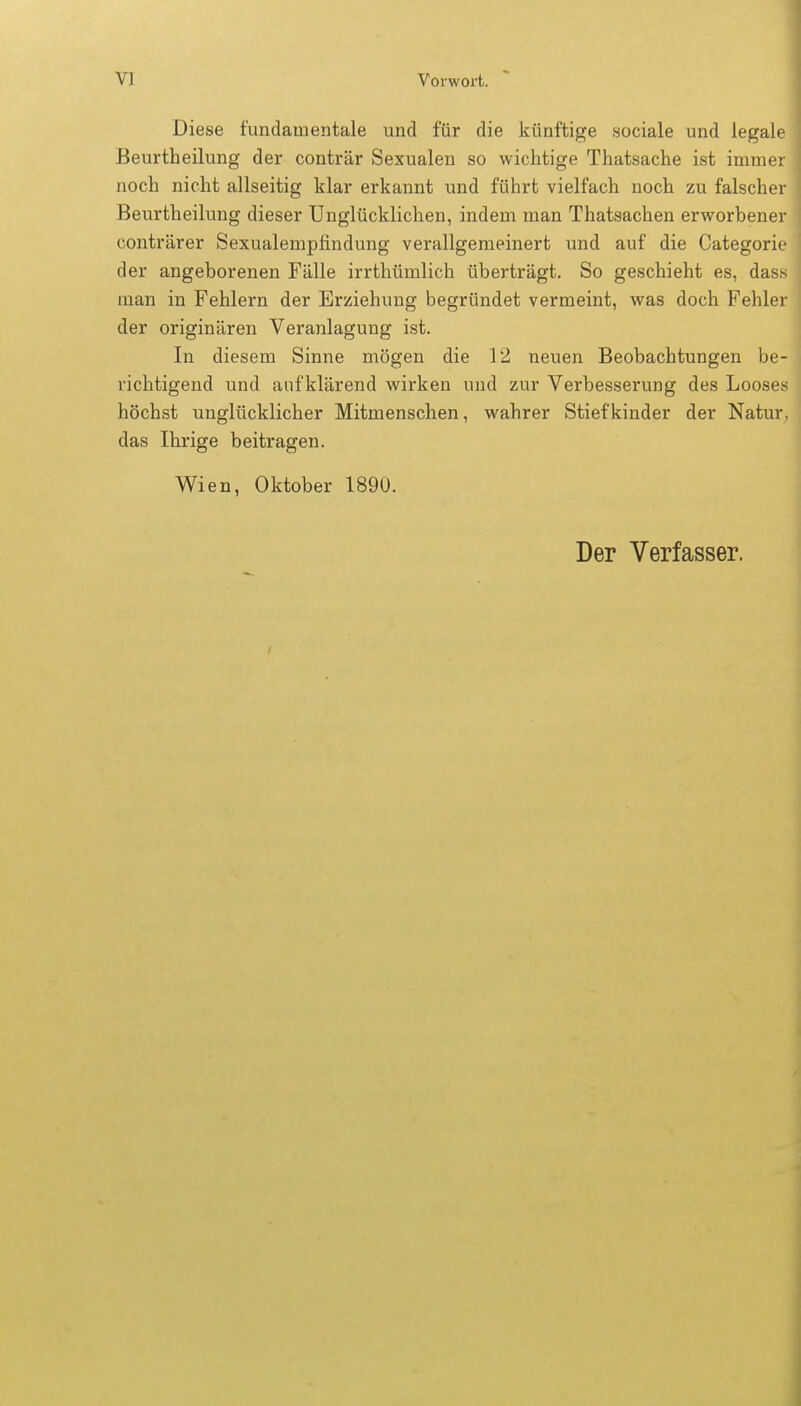 Diese fundamentale und für die künftige sociale und legale Beurtheilung der conträr Sexualen so wichtige Thatsache ist immer noch nicht allseitig klar erkannt und führt vielfach noch zu falscher Beurtheilung dieser Unglücklichen, indem man Thatsachen erworbener conträrer Sexualempfindung verallgemeinert und auf die Categorie der angeborenen Fälle irrthümlich überträgt. So geschieht es, dass man in Fehlern der Erziehung begründet vermeint, was doch Fehler der originären Veranlagung ist. In diesem Sinne mögen die 12 neuen Beobachtungen be- richtigend und aufklärend wirken und zur Verbesserung des Looses höchst unglücklicher Mitmenschen, wahrer Stiefkinder der Natur, das Ihrige beitragen. Wien, Oktober 1890. Der Verfasser.