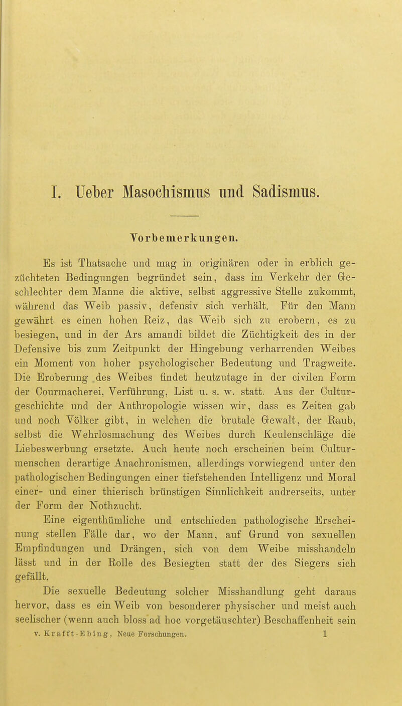 Vorbemerkungen. Es ist Thatsache und mag in originären oder in erblich ge- züchteten Bedingungen begründet sein, dass im Verkehr der Ge- schlechter dem Manne die aktive, selbst aggressive Stelle zukommt, während das Weib passiv, defensiv sich verhält. Für den Mann gewährt es einen hohen Reiz, das Weib sich zu erobern, es zu besiegen, und in der Ars amandi bildet die Züchtigkeit des in der Defensive bis zum Zeitpunkt der Hingebung verharrenden Weibes ein Moment von hoher psychologischer Bedeutung und Tragweite. Die Eroberung des Weibes findet heutzutage in der civilen Form der Courmacherei, Verführung, List u. s. w. statt. Aus der Cultur- geschichte und der Anthropologie wissen wir, dass es Zeiten gab und noch Völker gibt, in welchen die brutale Gewalt, der Raub, selbst die Wehrlosmachung des Weibes durch Keulenschläge die Liebeswerbung ersetzte. Auch heute noch erscheinen beim Cultur- menschen derartige Anachronismen, allerdings vorwiegend unter den pathologischen Bedingungen einer tiefstehenden Intelligenz und Moral einer- und einer thierisch brünstigen Sinnlichkeit andrerseits, unter der Form der Nothzucht. Eine eigenthümliche und entschieden pathologische Erschei- nung stellen Fälle dar, wo der Mann, auf Grund von sexuellen Empfindungen und Drängen, sich von dem Weibe misshandeln lässt und in der Rolle des Besiegten statt der des Siegers sich gefällt. Die sexuelle Bedeutung solcher Misshandlung geht daraus hervor, dass es ein Weib von besonderer physischer und meist auch seelischer (wenn auch bloss ad hoc vorgetäuschter) Beschaffenheit sein v. Krafft-Ebing, Neue Forschungen. 1