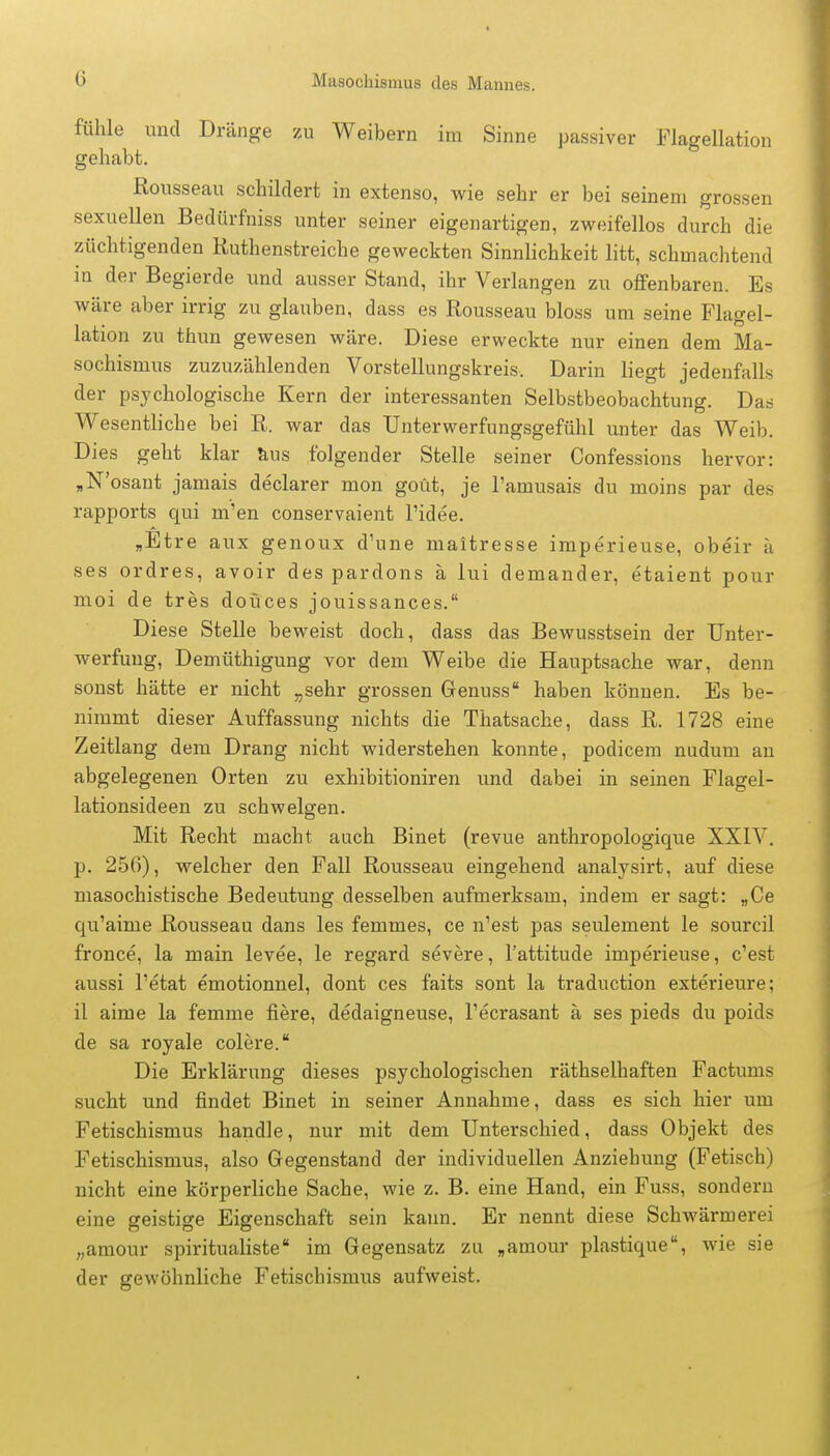 fühle und Dränge zu Weibern im Sinne passiver Flagellation gehabt. Rousseau schildert in extenso, wie sehr er bei seinem grossen sexuellen Bedürfniss unter seiner eigenartigen, zweifellos durch die züchtigenden Ruthenstreiche geweckten Sinnlichkeit litt, schmachtend in der Begierde und ausser Stand, ihr Verlangen zu offenbaren. Es wäre aber irrig zu glauben, dass es Rousseau bloss um seine Flagel- lation zu thun gewesen wäre. Diese erweckte nur einen dem Ma- sochismus zuzuzählenden Vorstellungskreis. Darin liegt jedenfalls der psychologische Kern der interessanten Selbstbeobachtung. Das Wesentliche bei R. war das Unterwerfungsgefühl unter das Weib. Dies geht klar aus folgender Stelle seiner Confessions hervor: „N'osant jamais declarer mon goüt, je Tamusais du moins par des rapports qui rn'en conservaient l'idee. „Etre aux genoux d'une maitresse imperieuse, obeir a ses ordres, avoir des pardons ä lui demander, etaient pour moi de tres doüces jouissances. Diese Stelle beweist doch, dass das Bewusstsein der Unter- werfung, Demüthigung vor dem Weibe die Hauptsache war, denn sonst hätte er nicht „sehr grossen Genuss haben können. Es be- nimmt dieser Auffassung nichts die Thatsache, dass R. 1728 eine Zeitlang dem Drang nicht widerstehen konnte, podicem nudum an abgelegenen Orten zu exhibitioniren und dabei in seinen Flagel- lationsideen zu schwelgen. Mit Recht macht auch Binet (revue anthropologique XXIV. p. 256), welcher den Fall Rousseau eingehend analysirt, auf diese masochistische Bedeutung desselben aufmerksam, indem er sagt: „Ce qu'aime Rousseau dans les femmes, ce n'est pas seulement le sourcil fronce, la main levee, le regard severe, l'attitude imperieuse, c'est aussi l'etat emotionnel, dont ces faits sont la traduction exterieure; il aime la femme fiere, dedaigneuse, l'ecrasant ä ses pieds du poids de sa royale colere. Die Erklärung dieses psychologischen räthselhaften Factums sucht und findet Binet in seiner Annahme, dass es sich hier um Fetischismus handle, nur mit dem Unterschied, dass Objekt des Fetischismus, also Gegenstand der individuellen Anziehung (Fetisch) nicht eine körperliche Sache, wie z. B. eine Hand, ein Fuss, sondern eine geistige Eigenschaft sein kann. Er nennt diese Schwärmerei „amour spiritualiste im Gegensatz zu „amour plastique\ wie sie der gewöhnliche Fetischismus aufweist.