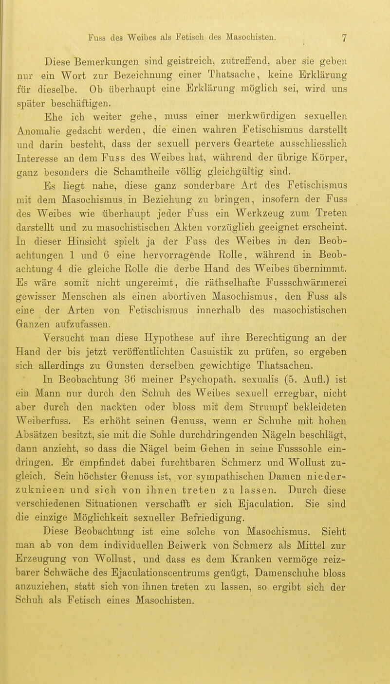 Diese Bemerkungen sind geistreich, zutreffend, aber sie geben nur ein Wort zur Bezeichnung einer Thatsache, keine Erklärung für dieselbe. Ob überhaupt eine Erklärung möglich sei, wird uns später beschäftigen. Ehe ich weiter gehe, muss einer merkwürdigen sexuellen Anomalie gedacht werden, die einen wahren Fetischismus darstellt und darin besteht, dass der sexuell pervers Geartete ausschliesslich Interesse an dem Fuss des Weibes hat, während der übrige Körper, ganz besonders die Schamtheile völlig gleichgültig sind. Es liegt nahe, diese ganz sonderbare Art des Fetischismus mit dem Masochismus in Beziehung zu bringen, insofern der Fuss des Weibes wie überhaupt jeder Fuss ein Werkzeug zum Treten darstellt und zu masochistischen Akten vorzüglich geeignet erscheint. In dieser Hinsicht spielt ja der Fuss des Weibes in den Beob- achtungen 1 und 6 eine hervorragende Rolle, während in Beob- achtung 4 die gleiche Rolle die derbe Hand des Weibes übernimmt. Es wäre somit nicht ungereimt, die räthselhafte Fussschwärmerei gewisser Menschen als einen abortiven Masochismus, den Fuss als eine der Arten von Fetischismus innerhalb des masochistischen Ganzen aufzufassen. Versucht man diese Hypothese auf ihre Berechtigung an der Hand der bis jetzt veröffentlichten Casuistik zu prüfen, so ergeben sich allerdings zu Gunsten derselben gewichtige Thatsachen. In Beobachtung 36 meiner Psychopath, sexualis (5. Aufl..) ist ein Mann nur durch den Schuh des Weibes sexuell erregbar, nicht aber durch den nackten oder bloss mit dem Strumpf bekleideten Weiberfuss. Es erhöht seinen Genuss, wenn er Schuhe mit hohen Absätzen besitzt, sie mit die Sohle durchdringenden Nägeln beschlägt, dann anzieht, so dass die Nägel beim Gehen in seine Fusssohle ein- dringen. Er empfindet dabei furchtbaren Schmerz und Wollust zu- gleich. Sein höchster Genuss ist, vor sympathischen Damen nieder- zuknieen und sich von ihnen treten zu lassen. Durch diese verschiedenen Situationen verschafft er sich Ejaculation. Sie sind die einzige Möglichkeit sexueller Befriedigung. Diese Beobachtung ist eine solche von Masochismus. Sieht man ab von dem individuellen Beiwerk von Schmerz als Mittel zur Erzeugung von Wollust, und dass es dem Kranken vermöge reiz- barer Schwäche des Ejaculationscentrums genügt, Damenschuhe bloss anzuziehen, statt sich von ihnen treten zu lassen, so ergibt sich der Schuh als Fetisch eines Masochisten.