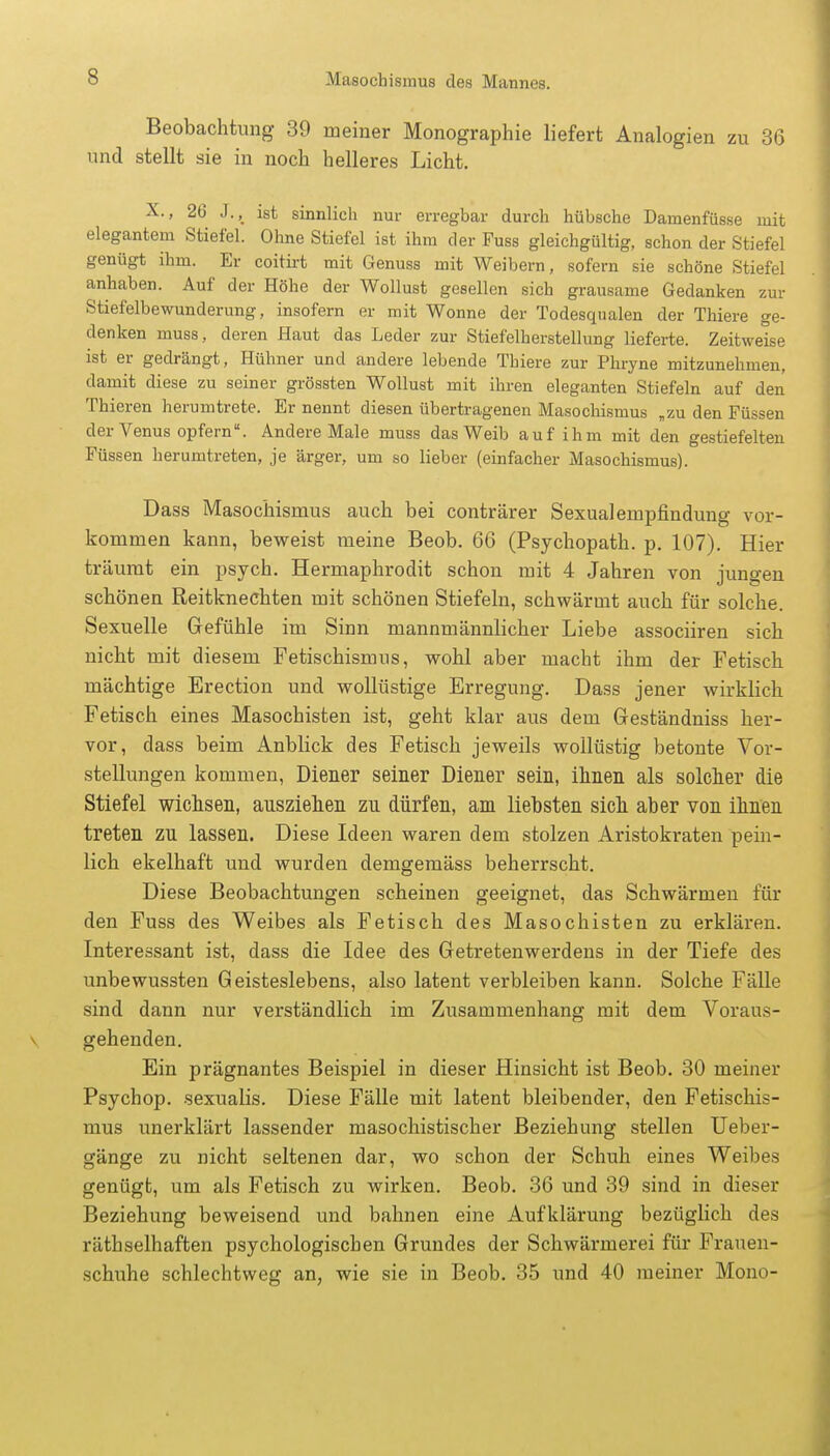 Beobachtung 39 meiner Monographie liefert Analogien zu 36 und stellt sie in noch helleres Licht. X., 26 J.„ ist sinnlich nur erregbar durch hübsche Damenfüsse mit elegantem Stiefel. Ohne Stiefel ist ihm der Fuss gleichgültig, schon der Stiefel genügt ihm. Er coitirt mit Genuss mit Weibern, sofern sie schöne Stiefel anhaben. Auf der Höhe der Wollust gesellen sich grausame Gedanken zur Stiefelbewunderung, insofern er mit Wonne der Todesqualen der Thiere ge- denken muss, deren Haut das Leder zur Stiefelherstellung lieferte. Zeitweise ist er gedrängt, Hühner und andere lebende Thiere zur Phryne mitzunehmen, damit diese zu seiner grössten Wollust mit ihren eleganten Stiefeln auf den Thieren herumtrete. Er nennt diesen übertragenen Masochismus „zu den Füssen der Venus opfern. Andere Male muss das Weib auf ihm mit den gestiefelten Füssen herumtreten, je ärger, um so lieber (einfacher Masochismus). Dass Masochismus auch bei conträrer Sexualempfindung vor- kommen kann, beweist meine Beob. 66 (Psychopath, p. 107). Hier träumt ein psych. Hermaphrodit schon mit 4 Jahren von jungen schönen Reitknechten mit schönen Stiefeln, schwärmt auch für solche. Sexuelle Gefühle im Sinn mannmännlicher Liebe associiren sich nicht mit diesem Fetischismus, wohl aber macht ihm der Fetisch mächtige Erection und wollüstige Erregung. Dass jener wirklich Fetisch eines Masochisten ist, geht klar aus dem Geständniss her- vor, dass beim Anblick des Fetisch jeweils wollüstig betonte Vor- stellungen kommen, Diener seiner Diener sein, ihnen als solcher die Stiefel wichsen, ausziehen zu dürfen, am liebsten sich aber von ihnen treten zu lassen. Diese Ideen waren dem stolzen Aristokraten pein- lich ekelhaft und wurden demgemäss beherrscht. Diese Beobachtungen scheinen geeignet, das Schwärmen für den Fuss des Weibes als Fetisch des Masochisten zu erklären. Interessant ist, dass die Idee des Getretenwerdens in der Tiefe des unbewussten Geisteslebens, also latent verbleiben kann. Solche Fälle sind dann nur verständlich im Zusammenhang mit dem Voraus- gehenden. Ein prägnantes Beispiel in dieser Hinsicht ist Beob. 30 meiner Psychop. sexualis. Diese Fälle mit latent bleibender, den Fetischis- mus unerklärt lassender masochistischer Beziehung stellen Ueber- gänge zu nicht seltenen dar, wo schon der Schuh eines Weibes genügt, um als Fetisch zu wirken. Beob. 36 und 39 sind in dieser Beziehung beweisend und bahnen eine Aufklärung bezüglich des räthselhaften psychologischen Grundes der Schwärmerei für Frauen- schuhe schlechtweg an, wie sie in Beob. 35 und 40 meiner Mono-