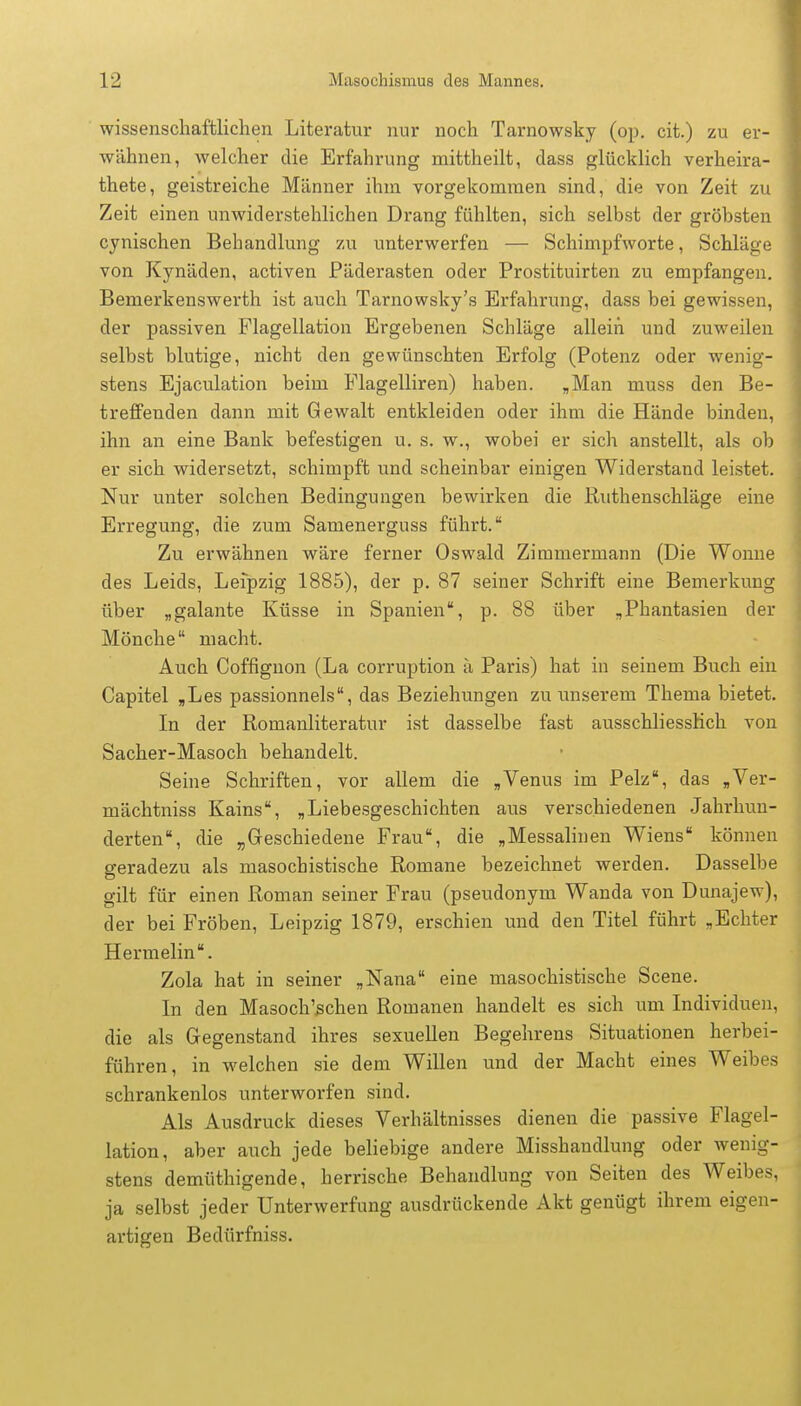 wissenschaftlichen Literatur nur noch Tarnowsky (op. cit.) zu er- wähnen, welcher die Erfahrung mittheilt, dass glücklich verheira- thete, geistreiche Männer ihm vorgekommen sind, die von Zeit zu Zeit einen unwiderstehlichen Drang fühlten, sich selbst der gröbsten cynischen Behandlung zu unterwerfen — Schimpfworte, Schläge von Kynäden, activen Päderasten oder Prostituirten zu empfangen. Bemerkenswerth ist auch Tarnowsky's Erfahrung, dass bei gewissen, der passiven Flagellation Ergebenen Schläge allein und zuweilen selbst blutige, nicht den gewünschten Erfolg (Potenz oder wenig- stens Ejaculation beim Flagelliren) haben. „Man muss den Be- treffenden dann mit Gewalt entkleiden oder ihm die Hände binden, ihn an eine Bank befestigen u. s. w., wobei er sich anstellt, als ob er sich widersetzt, schimpft und scheinbar einigen Widerstand leistet. Nur unter solchen Bedingungen bewirken die Ruthenschläge eine Erregung, die zum Samenerguss führt. Zu erwähnen wäre ferner Oswald Zimmermann (Die Wonne des Leids, Leipzig 1885), der p. 87 seiner Schrift eine Bemerkung über „galante Küsse in Spanien, p. 88 über „Phantasien der Mönche macht. Auch Coffignon (La corruption ä Paris) hat in seinem Buch ein Capitel „Les passionnels, das Beziehungen zu unserem Thema bietet. In der Romanliteratur ist dasselbe fast ausschliesslich von Sacher-Masoch behandelt. Seine Schriften, vor allem die „Venus im Pelz, das „Ver- mächtniss Kains, „Liebesgeschichten aus verschiedenen Jahrhun- derten, die „Geschiedene Frau, die „Messalinen Wiens können geradezu als masochistische Romane bezeichnet werden. Dasselbe gilt für einen Roman seiner Frau (pseudonym Wanda von Dunajew), der bei Fröben, Leipzig 1879, erschien und den Titel führt „Echter Hermelin. Zola hat in seiner „Nana eine masochistische Scene. In den Masoch'schen Romanen handelt es sich um Individuen, die als Gegenstand ihres sexuellen Begehrens Situationen herbei- führen, in welchen sie dem Willen und der Macht eines Weibes schrankenlos unterworfen sind. Als Ausdruck dieses Verhältnisses dienen die passive Flagel- lation, aber auch jede beliebige andere Misshandlung oder wenig- stens demüthigende, herrische Behandlung von Seiten des Weibes, ja selbst jeder Unterwerfung ausdrückende Akt genügt ihrem eigen- artigen Bedürfniss.