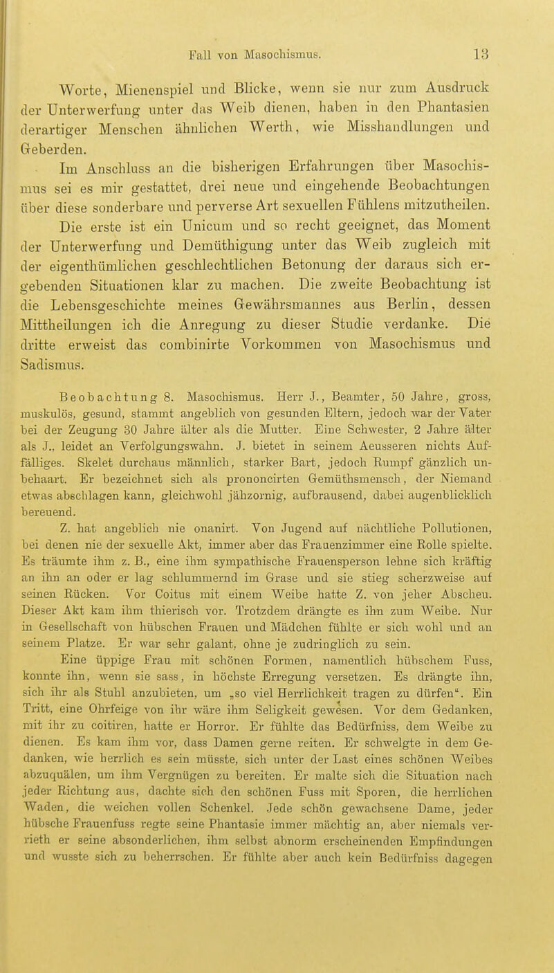 Worte, Mienenspiel und Blicke, wenn sie nur zum Ausdruck der Unterwerfung unter das Weib dienen, haben in den Phantasien derartiger Menschen ähnlichen Werth, wie Misshandlungen und Geberden. Im Anschluss an die bisherigen Erfahrungen über Masochis- mus sei es mir gestattet, drei neue und eingehende Beobachtungen über diese sonderbare und perverse Art sexuellen Fühlens mitzutheilen. Die erste ist ein Unicum und so recht geeignet, das Moment der Unterwerfung und Demüthigung unter das Weib zugleich mit der eigenthümlichen geschlechtlichen Betonung der daraus sich er- gebenden Situationen klar zu machen. Die zweite Beobachtung ist die Lebensgeschichte meines Gewährsmannes aus Berlin, dessen Mittheilungen ich die Anregung zu dieser Studie verdanke. Die dritte erweist das combinirte Vorkommen von Masochismus und Sadismus. Beobachtung 8. Masochismus. Herr J., Beamter, 50 Jahre, gross, muskulös, gesund, stammt angeblich von gesunden Eltern, jedoch war der Vater bei der Zeugung 30 Jahre älter als die Mutter. Eine Schwester, 2 Jahre älter als J., leidet an Verfolgungswahn. J. bietet in seinem Aeusseren nichts Auf- fälliges. Skelet durchaus männlich, starker Bart, jedoch Rumpf gänzlich un- behaart. Er bezeichnet sich als prononcirten Gemüthsmensch, der Niemand etwas abschlagen kann, gleichwohl jähzornig, aufbrausend, dabei augenblicklich bereuend. Z. hat angeblich nie onanirt. Von Jugend auf nächtliche Pollutionen, bei denen nie der sexuelle Akt, immer aber das Frauenzimmer eine Rolle spielte. Es träumte ihm z. B., eine ihm sympathische Frauensperson lehne sich kräftig an ihn an oder er lag schlummernd im Grase und sie stieg scherzweise auf seinen Rücken. Vor Coitus mit einem Weibe hatte Z. von jeher Abscheu. Dieser Akt kam ihm thierisch vor. Trotzdem drängte es ihn zum Weibe. Nur in Gesellschaft von hübschen Frauen und Mädchen fühlte er sich wohl und an seinem Platze. Er war sehr galant, ohne je zudringlich zu sein. Eine üppige Frau mit schönen Formen, namentlich hübschem Fuss, konnte ihn, wenn sie sass, in höchste Erregung versetzen. Es drängte ihn, sich ihr als Stuhl anzubieten, um „so viel Herrlichkeit tragen zu dürfen. Ein Tritt, eine Ohrfeige von ihr wäre ihm Seligkeit gewesen. Vor dem Gedanken, mit ihr zu coitiren, hatte er Horror. Er fühlte das Bedürfniss, dem Weibe zu dienen. Es kam ihm vor, dass Damen gerne reiten. Er schwelgte in dem Ge- danken, wie herrlich es sein müsste, sich unter der Last eines schönen Weibes abzuquälen, um ihm Vergnügen zu bereiten. Er malte sich die Situation nach jeder Richtung aus, dachte sich den schönen Fuss mit Sporen, die herrlichen Waden, die weichen vollen Schenkel. Jede schön gewachsene Dame, jeder hübsche Frauenfuss regte seine Phantasie immer mächtig an, aber niemals ver- rieth er seine absonderlichen, ihm selbst abnorm erscheinenden Empfindungen und wusste sich zu beherrschen. Er fühlte aber auch kein Bedürfniss dagegen