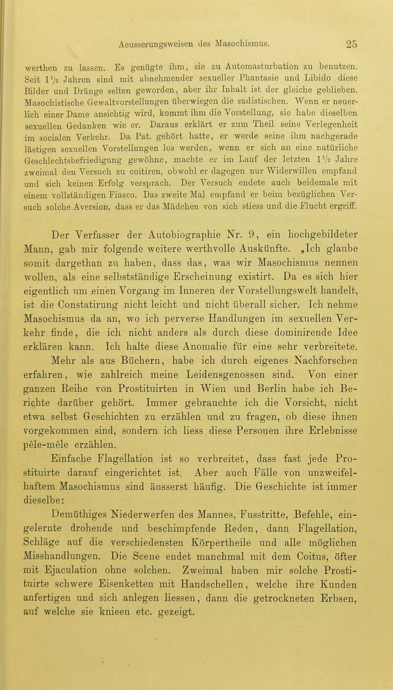 werthen zu lassen. Es genügte ihm, sie zu Autoiuasturbation zu benutzen. Seit 172 Jahren sind mit abnehmender sexueller Phantasie und Libido diese Bilder und Dränge selten geworden, aber ihr Inhalt ist der gleiche geblieben. Masochistische Gewaltvorstellungen überwiegen die sadistischen. Wenn er neuer- lich einer Dame ansichtig wird, kommt ihm die Vorstellung, sie habe dieselben sexuellen Gedanken wie er. Daraus erklärt er zum Theil seine Verlegenheit im socialen Verlrehr. Da Pat. gehört hatte, er werde seine ihm nachgerade lästigen sexuellen Vorstellungen los werden, wenn er sich an eine natürliche Geschlechtsbefriedigung gewöhne, machte er im Lauf der letzten IV2 Jahre zweimal den Versuch zu coitiren, obwohl er dagegen nur Widerwillen empfand und sich keinen Erfolg versprach. Der Versuch endete auch beidemale mit einem vollständigen Fiasco. Das zweite Mal empfand er beim bezüglichen Ver- such solche Aversion, dass er das Mädchen von sich stiess und die Flucht ergriff. Der Verfasser der Autobiographie Nr. 9, ein hochgebildeter Mann, gab mir folgende weitere werthvolle Auskünfte. „Ich glaube somit dargethan zu haben, dass das, was wir Masochismus nennen wollen, als eine selbstständige Erscheinung existirt. Da es sich hier eigentlich um .einen Vorgang im Inneren der Vorstellungswelt handelt, ist die Constatirung nicht leicht und nicht überall sicher. Ich nehme Masochismus da an, wo ich perverse Handlungen im sexuellen Ver- kehr finde, die ich nicht anders als durch diese doininirende Idee erklären kann. Ich halte diese Anomalie für eine sehr verbreitete. Mehr als aus Büchern, habe ich durch eigenes Nachforschen erfahren, wie zahlreich meine Leidensgenossen sind. Von einer ganzen Reihe von Prostituirten in Wien und Berlin habe ich Be- richte darüber gehört. Immer gebrauchte ich die Vorsicht, nicht etwa selbst Geschichten zu erzählen und zu fragen, ob diese ihnen vorgekommen sind, sondern ich Hess diese Personen ihre Erlebnisse pele-mele erzählen. Einfache Flagellation ist so verbreitet, dass fast jede Pro- stituirte darauf eingerichtet ist. Aber auch Fälle von unzweifel- haftem Masochismus sind äusserst häufig. Die Geschichte ist immer dieselbe: Demüthiges Niederwerfen des Mannes, Fusstritte, Befehle, ein- gelernte drohende und beschimpfende Reden, dann Flagellation, Schläge auf die verschiedensten Körpertheile und alle möglichen Misshandlungen. Die Scene endet manchmal mit dem Coitus, öfter mit Ejaculation ohne solchen. Zweimal haben mir solche Prosti- tuirte schwere Eisenketten mit Handschellen, welche ihre Kunden anfertigen und sich anlegen liessen, dann die getrockneten Erbsen, auf welche sie knieen etc. gezeigt.