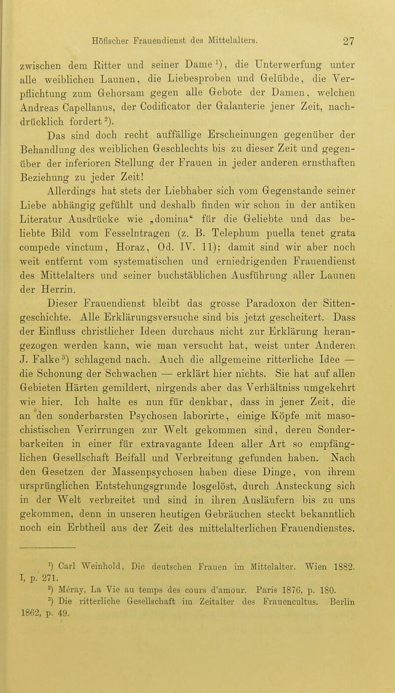 zwischen dem Ritter und seiner Dame x), die Unterwerfung unter alle weiblichen Launen, die Liebesproben und Gelübde, die Ver- pflichtung zum Gehorsam gegen alle Gebote der Damen, welchen Andreas Capellanus, der Codificator der Galanterie jener Zeit, nach- drücklich fordert2). Das sind doch recht auffällige Erscheinungen gegenüber der Behandlung des weiblichen Geschlechts bis zu dieser Zeit und gegen- über der inferioren Stellung der Frauen in jeder anderen ernsthaften Beziehung zu jeder Zeit! Allerdings hat stets der Liebhaber sich vom Gegenstande seiner Liebe abhängig gefühlt und deshalb finden wir schon in der antiken Literatur Ausdrücke wie „domina für die Geliebte und das be- liebte Bild vom Fesselntragen (z. B. Telephum puella tenet grata compede vinctum, Horaz, Od. IV. 11); damit sind wir aber noch weit entfernt vom systematischen und erniedrigenden Frauendienst des Mittelalters und seiner buchstäblichen Ausführung aller Launen der Herrin. Dieser Frauendienst bleibt das grosse Paradoxon der Sitten- geschichte. Alle Erklärungsversuche sind bis jetzt gescheitert. Dass der Einfluss christlicher Ideen durchaus nicht zur Erklärung heran- gezogen werden kann, wie man versucht hat, weist unter Anderen J. Falke3) schlagend nach. Auch die allgemeine ritterliche Idee — die Schonung der Schwachen — erklärt hier nichts. Sie hat auf allen Gebieten Härten gemildert, nirgends aber das Verhältniss umgekehrt wie hier. Ich halte es nun für denkbar, dass in jener Zeit, die an den sonderbarsten Psychosen laborirte, einige Köpfe mit maso- chistischen Verirrungen zur Welt gekommen sind, deren Sonder- barkeiten in einer für extravagante Ideen aller Art so empfäng- lichen Gesellschaft Beifall und Verbreitung gefunden haben. Nach den Gesetzen der Massenpsychosen haben diese Dinge, von ihrem ursprünglichen Entstehungsgrunde losgelöst, durch Ansteckung sich in der Welt verbreitet und sind in ihren Ausläufern bis zu uns gekommen, denn in unseren heutigen Gebräuchen steckt bekanntlich noch ein Erbtheil aus der Zeit des mittelalterlichen Frauendienstes. ') Carl Weinhold, Die deutschen Frauen im Mittelalter. Wien 1882. I, p. 271. 2) Meray, La Vie au temps des cours d'amour. Paris 1876, p. 180. 3) Die ritterliche Gesellschaft im Zeitalter des Frauencultus. Berlin 18G2, p. 49.
