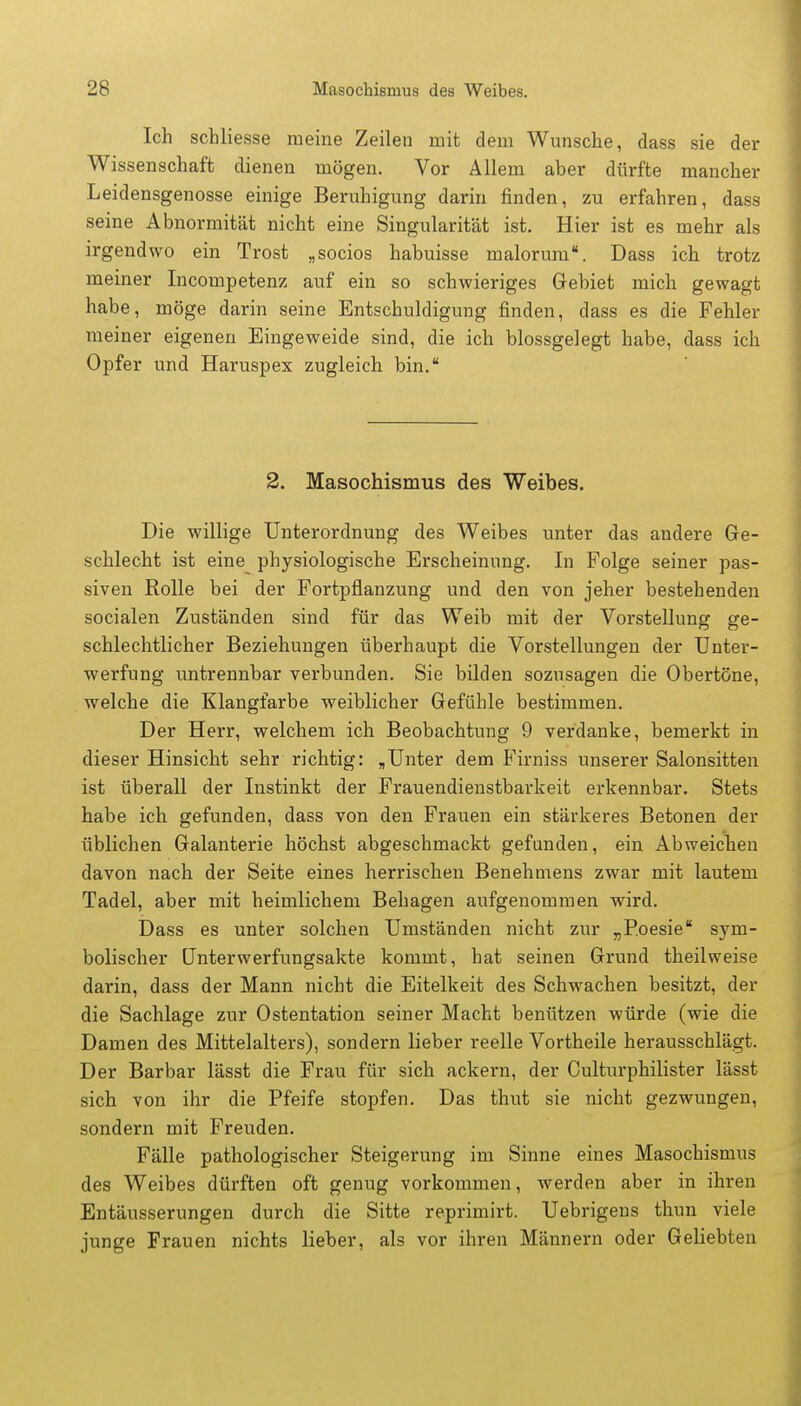 Ich schliesse meine Zeilen mit dem Wunsche, dass sie der Wissenschaft dienen mögen. Vor Allem aber dürfte mancher Leidensgenosse einige Beruhigung darin finden, zu erfahren, dass seine Abnormität nicht eine Singularität ist. Hier ist es mehr als irgendwo ein Trost „socios habuisse maloruni. Dass ich trotz meiner Incompetenz auf ein so schwieriges Gebiet mich gewagt habe, möge darin seine Entschuldigung finden, dass es die Fehler meiner eigenen Eingeweide sind, die ich blossgelegt habe, dass ich Opfer und Haruspex zugleich bin. 2. Masochismus des Weibes. Die willige Unterordnung des Weibes unter das andere Ge- schlecht ist eine physiologische Erscheinung. In Folge seiner pas- siven Rolle bei der Fortpflanzung und den von jeher bestehenden socialen Zuständen sind für das Weib mit der Vorstellung ge- schlechtlicher Beziehungen überhaupt die Vorstellungen der Unter- werfung untrennbar verbunden. Sie bilden sozusagen die Obertöne, welche die Klangfarbe weiblicher Gefühle bestimmen. Der Herr, welchem ich Beobachtung 9 verdanke, bemerkt in dieser Hinsicht sehr richtig: „Unter dem Firniss unserer Salonsitten ist überall der Instinkt der Frauendienstbarkeit erkennbar. Stets habe ich gefunden, dass von den Frauen ein stärkeres Betonen der üblichen Galanterie höchst abgeschmackt gefunden, ein Abweichen davon nach der Seite eines herrischen Benehmens zwar mit lautem Tadel, aber mit heimlichem Behagen aufgenommen wird. Dass es unter solchen Umständen nicht zur „Poesie sym- bolischer Unterwerfungsakte kommt, hat seinen Grund theilweise darin, dass der Mann nicht die Eitelkeit des Schwachen besitzt, der die Sachlage zur Ostentation seiner Macht benützen würde (wie die Damen des Mittelalters), sondern lieber reelle Vortheile herausschlägt. Der Barbar lässt die Frau für sich ackern, der Culturphilister lässt sich von ihr die Pfeife stopfen. Das thut sie nicht gezwungen, sondern mit Freuden. Fälle pathologischer Steigerung im Sinne eines Masochismus des Weibes dürften oft genug vorkommen, werden aber in ihren Entäusserungen durch die Sitte reprimirt. Uebrigens thun viele junge Frauen nichts lieber, als vor ihren Männern oder Geliebten