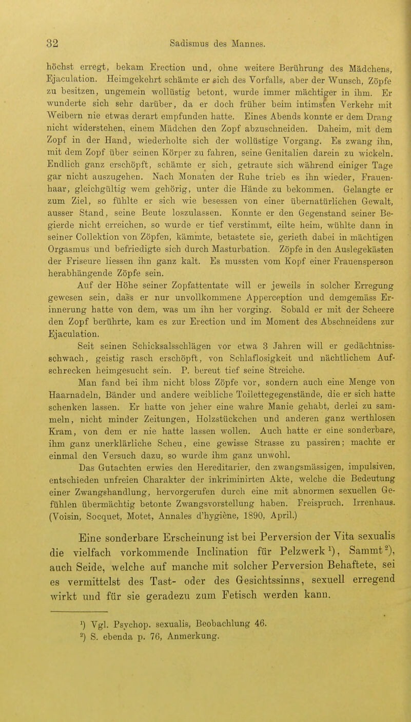 höchst erregt, bekam Erection und, ohne weitere Berührung des Mädchens, Ejaculation. Heimgekehrt schämte er sich des Vorfalls, aber der Wunsch, Zöpfe zu besitzen, ungemein wollüstig betont, wurde immer mächtiger in ihm. Er wunderte sich sehr darüber, da er doch früher beim intimsten Verkehr mit Weibern nie etwas derart empfunden hatte. Eines Abends konnte er dem Drang nicht widerstehen, einem Mädchen den Zopf abzuschneiden. Daheim, mit dem Zopf in der Hand, wiederholte sich der wollüstige Vorgang. Es zwang ihn, mit dem Zopf über seinen Körper zu fahren, seine Genitalien darein zu wickeln. Endlich ganz erschöpft, schämte er sich, getraute sich während einiger Tage gar nicht auszugehen. Nach Monaten der Ruhe trieb es ihn wieder, Frauen- haar, gleichgültig wem gehörig, unter die Hände zu bekommen. Gelangte er zum Ziel, so fühlte er sich wie besessen von einer übernatürlichen Gewalt, ausser Stand, seine Beute loszulassen. Konnte er den Gegenstand seiner Be- gierde nicht erreichen, so wurde er tief verstimmt, eilte heim, wühlte dann in seiner Collektion von Zöpfen, kämmte, betastete sie, gerieth dabei in mächtigen Orgasmus und befriedigte sich durch Masturbation. Zöpfe in den Auslegekästen der Friseure Hessen ihn ganz kalt. Es mussten vom Kopf einer Frauensperson herabhängende Zöpfe sein. Auf der Höhe seiner Zopfattentate will er jeweils in solcher Erregung gewesen sein, dass er nur unvollkommene Apperception und demgemäss Er- innerung hatte von dem, was um ihn her vorging. Sobald er mit der Scheere den Zopf berührte, kam es zur Erection und im Moment des Abschneidens zur Ejaculation. Seit seinen Schicksalsschlägen vor etwa 3 Jahren will er gedächtniss- schwach, geistig rasch erschöpft, von Schlaflosigkeit und nächtlichem Auf- schrecken heimgesucht sein. P. bereut tief seine Streiche. Man fand bei ihm nicht bloss Zöpfe vor, sondern auch eine Menge von Haarnadeln, Bänder und andere weibliche Toilettegegenstände, die er sich hatte schenken lassen. Er hatte von jeher eine wahre Manie gehabt, derlei zu sam- meln, nicht minder Zeitungen, Holzstückchen und anderen ganz werthlosen Kram, von dem er nie hatte lassen wollen. Auch hatte er eine sonderbare, ihm ganz unerklärliche Scheu, eine gewisse Strasse zu passiren; machte er einmal den Versuch dazu, so wurde ihm ganz unwohl. Das Gutachten erwies den Hereditarier, den zwangsmässigen, impulsiven, entschieden unfreien Charakter der inkriminirten Akte, welche die Bedeutung einer Zwangshandlung, hervorgerufen durch eine mit abnormen sexuellen Ge- fühlen übermächtig betonte Zwangsvorstellung haben. Freispruch. Irrenhaus. (Voisin, Socquet, Motet, Annales d'hygiene, 1890, April.) Eine sonderbare Erscheinung ist bei Perversion der Vita sexualis die vielfach vorkommende Inclination für Pelzwerkx), Sammt2), auch Seide, welche auf manche mit solcher Perversion Behaftete, sei es vermittelst des Tast- oder des Gesichtssinns, sexuell erregend wirkt und für sie geradezu zum Fetisch werden kann. ') Vgl. Psychop. sexualis, Beobachlung 46. 2) S. ebenda p. 76, Anmerkung.