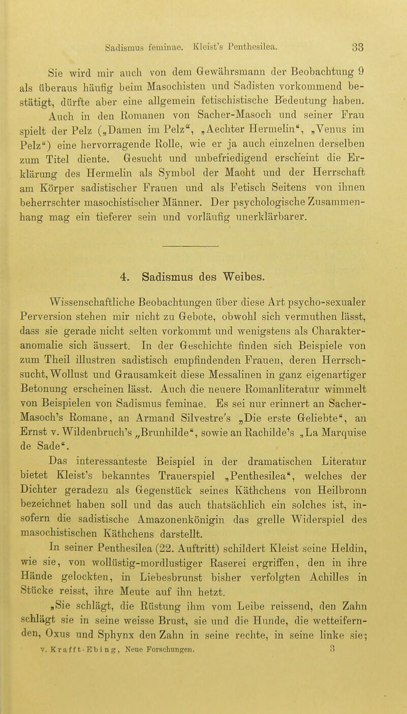Sie wird mir auch von dem Gewährsmann der Beobachtung 9 als überaus häufig beim Masochisten und Sadisten vorkommend be- stätigt, dürfte aber eine allgemein fetischistische Bedeutung haben. Auch in den Romanen von Sacher-Masoch und seiner Frau spielt der Pelz („Damen im Pelz, „Aechter Hermelin, „Venus im Pelz) eine hervorragende Rolle, wie er ja auch einzelnen derselben zum Titel diente. Gesucht und unbefriedigend erscheint die Er- klärung des Hermelin als Symbol der Maoht und der Herrschaft am Körper sadistischer Frauen und als Fetisch Seitens von ihnen beherrschter masochistischer Männer. Der psychologische Zusammen- hang mag ein tieferer sein und vorläufig unerklärbarer. 4. Sadismus des Weibes. Wissenschaftliche Beobachtungen über diese Art psycho-sexualer Perversion stehen mir nicht zu Gebote, obwohl sich vermuthen lässt, dass sie gerade nicht selten vorkommt und wenigstens als Charakter- anomalie sich äussert. In der Geschichte finden sich Beispiele von zum Theil illustren sadistisch empfindenden Frauen, deren Herrsch- sucht, Wollust und Grausamkeit diese Messalinen in ganz eigenartiger Betonung erscheinen lässt. Auch die neuere Romanliteratur wimmelt von Beispielen von Sadismus feminae. Es sei nur erinnert an Sacher- Masoch's Romane, an Armand Silvestre's „Die erste Geliebte, an Ernst v. Wildenbruch's „Brunhilde, sowie an Rachilde's „La Marquise de Sade. Das interessanteste Beispiel in der dramatischen Literatur bietet Kleist's bekanntes Trauerspiel „Penthesilea, welches der Dichter geradezu als Gegenstück seines Käthchens von Heilbronn bezeichnet haben soll und das auch thatsächlich ein solches ist, in- sofern die sadistische Amazonenkönigin das grelle Widerspiel des masochistischen Käthchens darstellt. In seiner Penthesilea (22. Auftritt) schildert Kleist seine Heldin, wie sie, von wollüstig-mordlustiger Raserei ergriffen, den in ihre Hände gelockten, in Liebesbrunst bisher verfolgten Achilles in Stücke reisst, ihre Meute auf ihn hetzt. „Sie schlägt, die Rüstung ihm vom Leibe reissend, den Zahn schlägt sie in seine weisse Brust, sie und die Hunde, die wetteifern- den, Oxus und Sphynx den Zahn in seine rechte, in seine linke sie; v. Krafft,-Ebi ng, Neue Forschungen. 3
